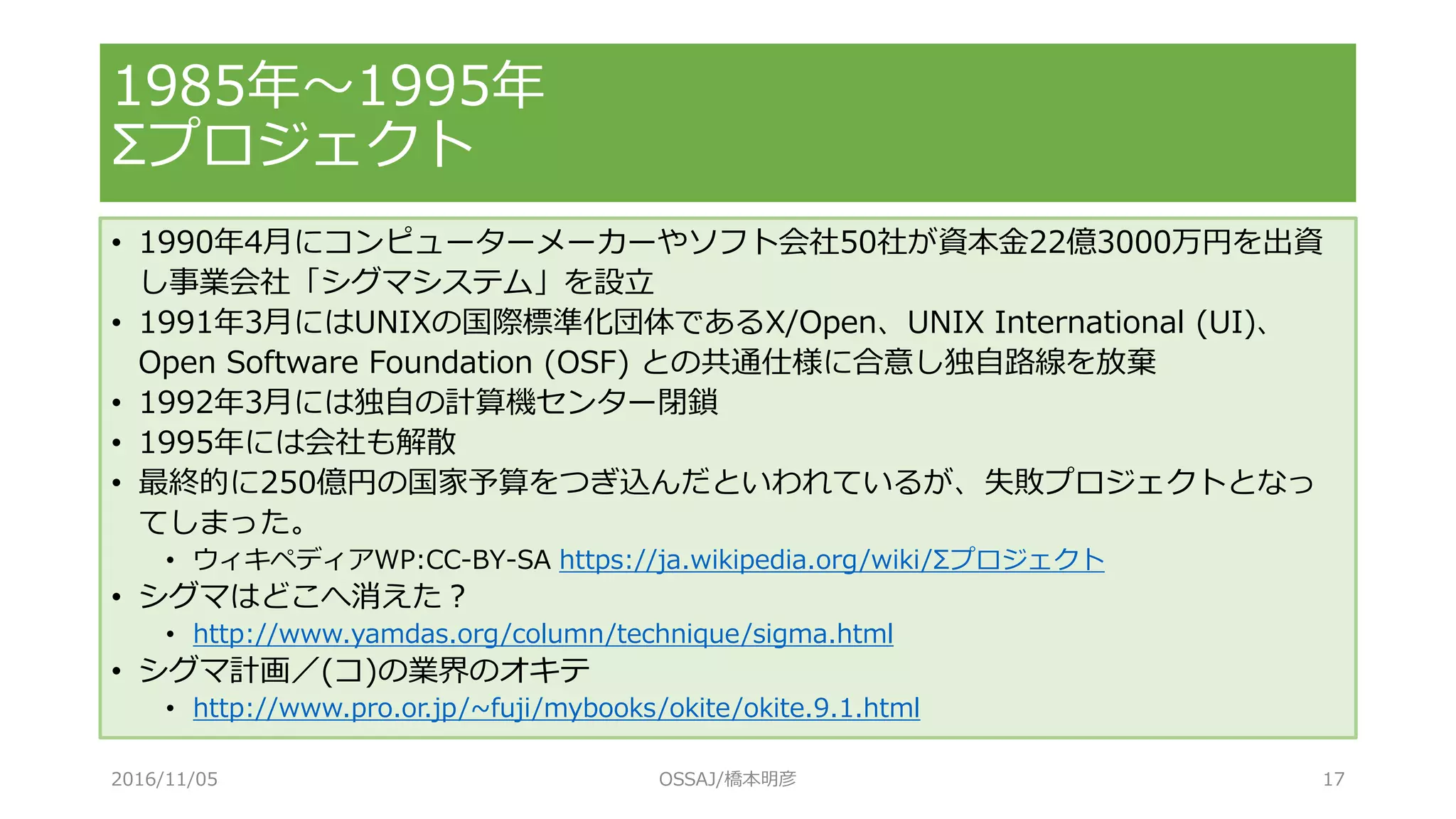 • 1990年4月にコンピューターメーカーやソフト会社50社が資本金22億3000万円を出資
し事業会社「シグマシステム」を設立
• 1991年3月にはUNIXの国際標準化団体であるX/Open、UNIX International (UI)、
Open Software Foundation (OSF) との共通仕様に合意し独自路線を放棄
• 1992年3月には独自の計算機センター閉鎖
• 1995年には会社も解散
• 最終的に250億円の国家予算をつぎ込んだといわれているが、失敗プロジェクトとなっ
てしまった。
• ウィキペディアWP:CC-BY-SA https://ja.wikipedia.org/wiki/Σプロジェクト
• シグマはどこへ消えた？
• http://www.yamdas.org/column/technique/sigma.html
• シグマ計画／(コ)の業界のオキテ
• http://www.pro.or.jp/~fuji/mybooks/okite/okite.9.1.html
1985年～1995年
Σプロジェクト
2016/11/05 OSSAJ/橋本明彦 17
 