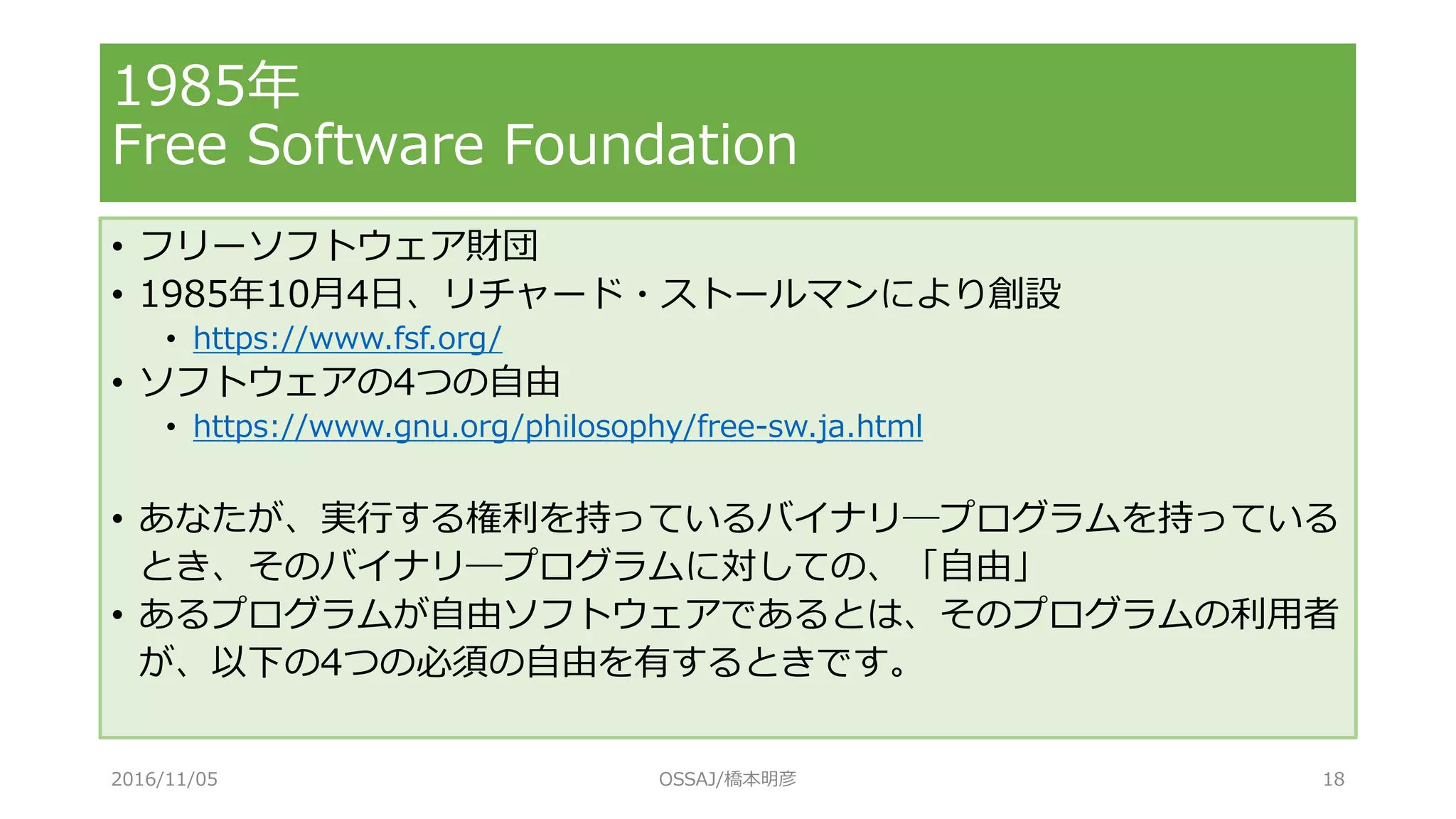 1985年
Free Software Foundation
• フリーソフトウェア財団
• 1985年10月4日、リチャード・ストールマンにより創設
• https://www.fsf.org/
• ソフトウェアの4つの自由
• https://www.gnu.org/philosophy/free-sw.ja.html
• あなたが、実行する権利を持っているバイナリ―プログラムを持っている
とき、そのバイナリ―プログラムに対しての、「自由」
• あるプログラムが自由ソフトウェアであるとは、そのプログラムの利用者
が、以下の4つの必須の自由を有するときです。
2016/11/05 OSSAJ/橋本明彦 18
 