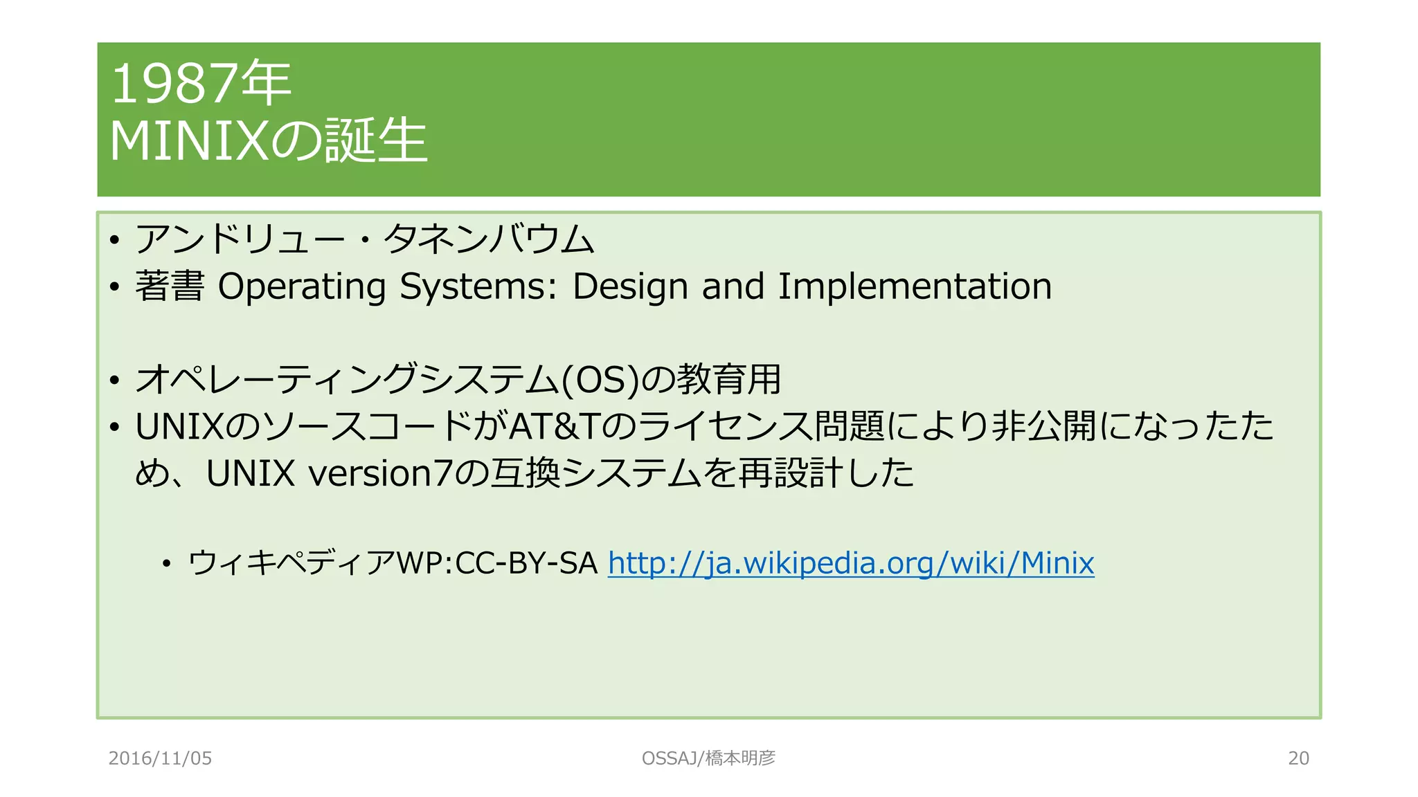 1987年
MINIXの誕生
• アンドリュー・タネンバウム
• 著書 Operating Systems: Design and Implementation
• オペレーティングシステム(OS)の教育用
• UNIXのソースコードがAT&Tのライセンス問題により非公開になったた
め、UNIX version7の互換システムを再設計した
• ウィキペディアWP:CC-BY-SA http://ja.wikipedia.org/wiki/Minix
2016/11/05 OSSAJ/橋本明彦 20
 