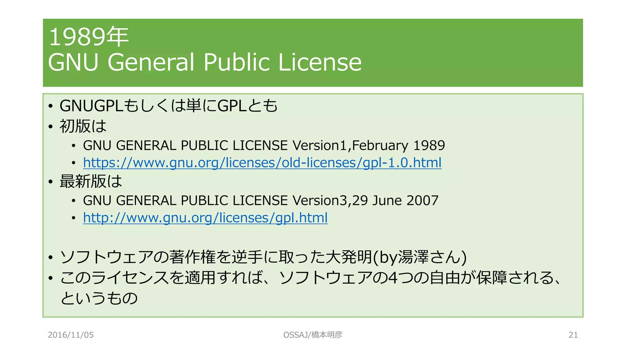 1989年
GNU General Public License
• GNUGPLもしくは単にGPLとも
• 初版は
• GNU GENERAL PUBLIC LICENSE Version1,February 1989
• https://www.gnu.org/licenses/old-licenses/gpl-1.0.html
• 最新版は
• GNU GENERAL PUBLIC LICENSE Version3,29 June 2007
• http://www.gnu.org/licenses/gpl.html
• ソフトウェアの著作権を逆手に取った大発明(by湯澤さん)
• このライセンスを適用すれば、ソフトウェアの4つの自由が保障される、
というもの
2016/11/05 OSSAJ/橋本明彦 21
 