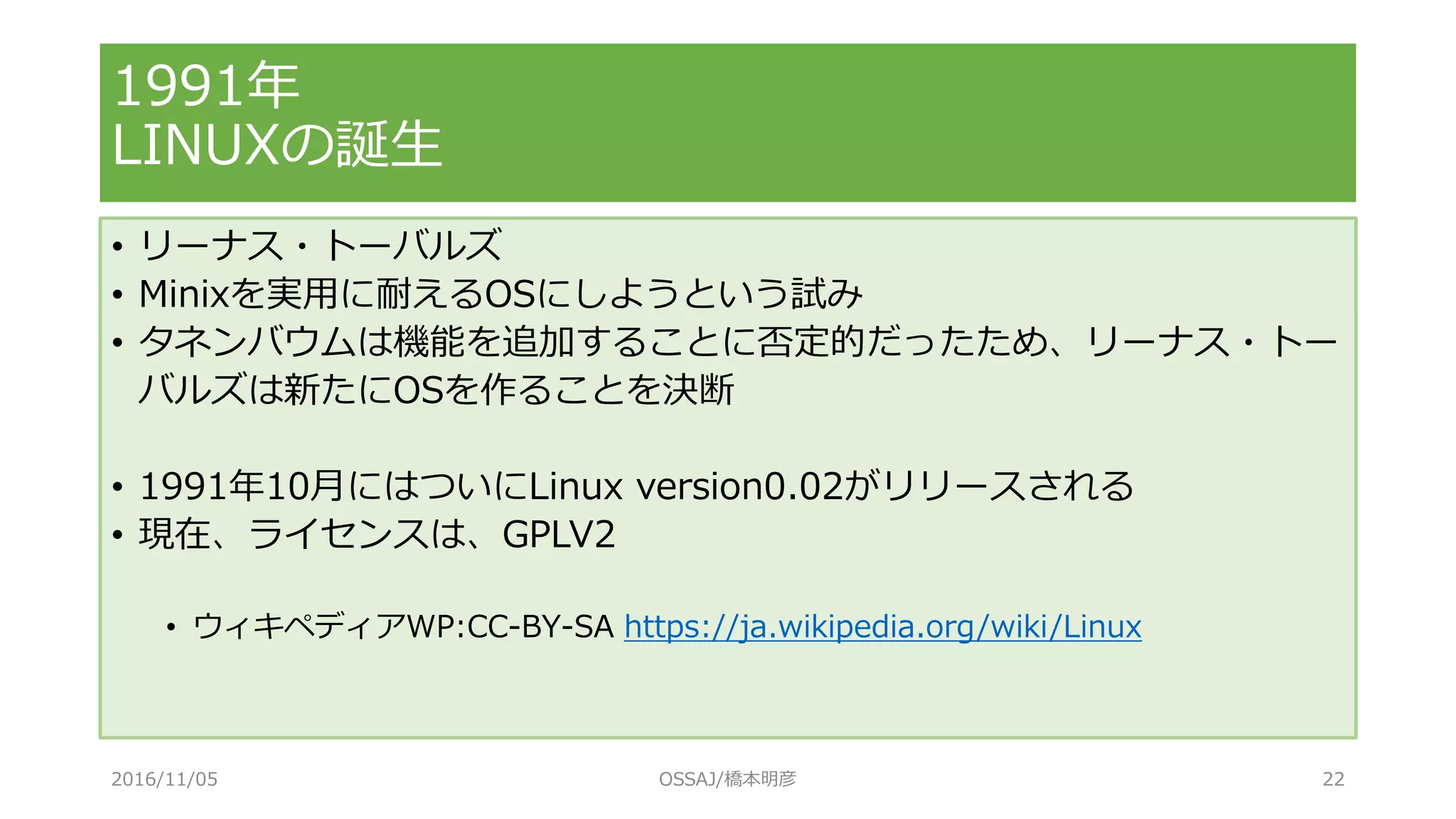 1991年
LINUXの誕生
• リーナス・トーバルズ
• Minixを実用に耐えるOSにしようという試み
• タネンバウムは機能を追加することに否定的だったため、リーナス・トー
バルズは新たにOSを作ることを決断
• 1991年10月にはついにLinux version0.02がリリースされる
• 現在、ライセンスは、GPLV2
• ウィキペディアWP:CC-BY-SA https://ja.wikipedia.org/wiki/Linux
2016/11/05 OSSAJ/橋本明彦 22
 