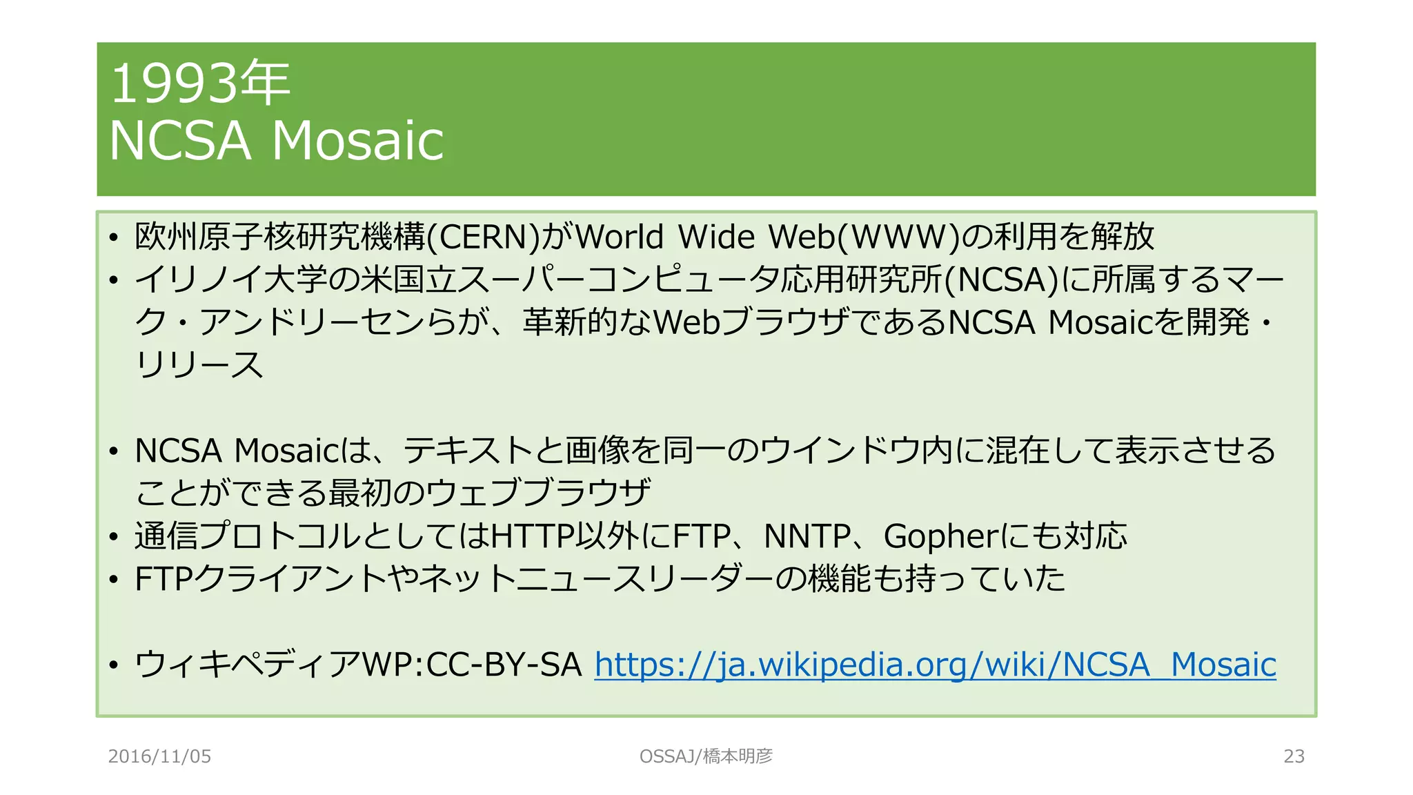 1993年
NCSA Mosaic
• 欧州原子核研究機構(CERN)がWorld Wide Web(WWW)の利用を解放
• イリノイ大学の米国立スーパーコンピュータ応用研究所(NCSA)に所属するマー
ク・アンドリーセンらが、革新的なWebブラウザであるNCSA Mosaicを開発・
リリース
• NCSA Mosaicは、テキストと画像を同一のウインドウ内に混在して表示させる
ことができる最初のウェブブラウザ
• 通信プロトコルとしてはHTTP以外にFTP、NNTP、Gopherにも対応
• FTPクライアントやネットニュースリーダーの機能も持っていた
• ウィキペディアWP:CC-BY-SA https://ja.wikipedia.org/wiki/NCSA_Mosaic
2016/11/05 OSSAJ/橋本明彦 23
 