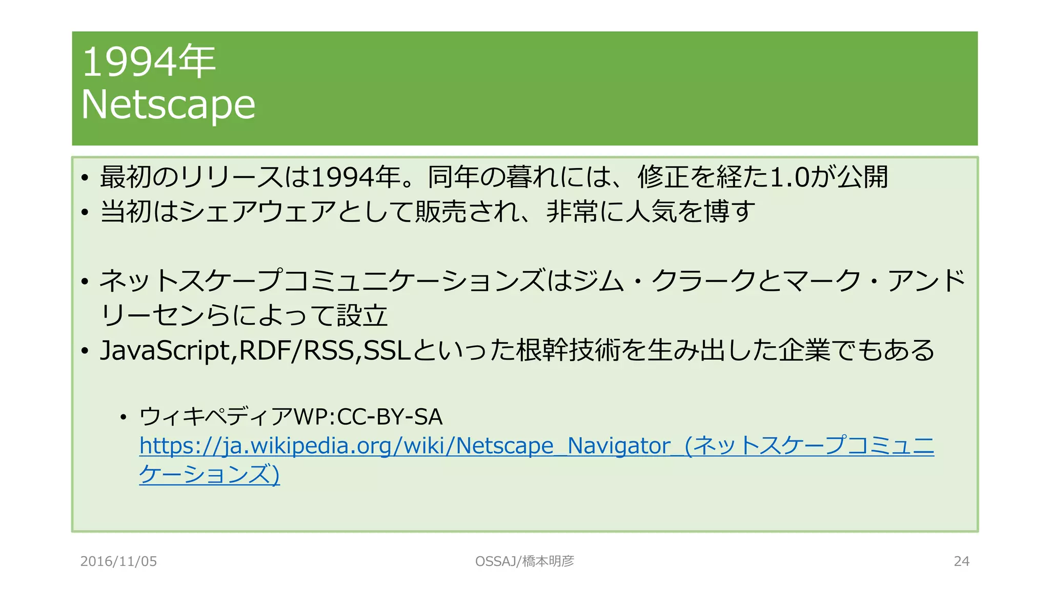 1994年
Netscape
• 最初のリリースは1994年。同年の暮れには、修正を経た1.0が公開
• 当初はシェアウェアとして販売され、非常に人気を博す
• ネットスケープコミュニケーションズはジム・クラークとマーク・アンド
リーセンらによって設立
• JavaScript,RDF/RSS,SSLといった根幹技術を生み出した企業でもある
• ウィキペディアWP:CC-BY-SA
https://ja.wikipedia.org/wiki/Netscape_Navigator_(ネットスケープコミュニ
ケーションズ)
2016/11/05 OSSAJ/橋本明彦 24
 