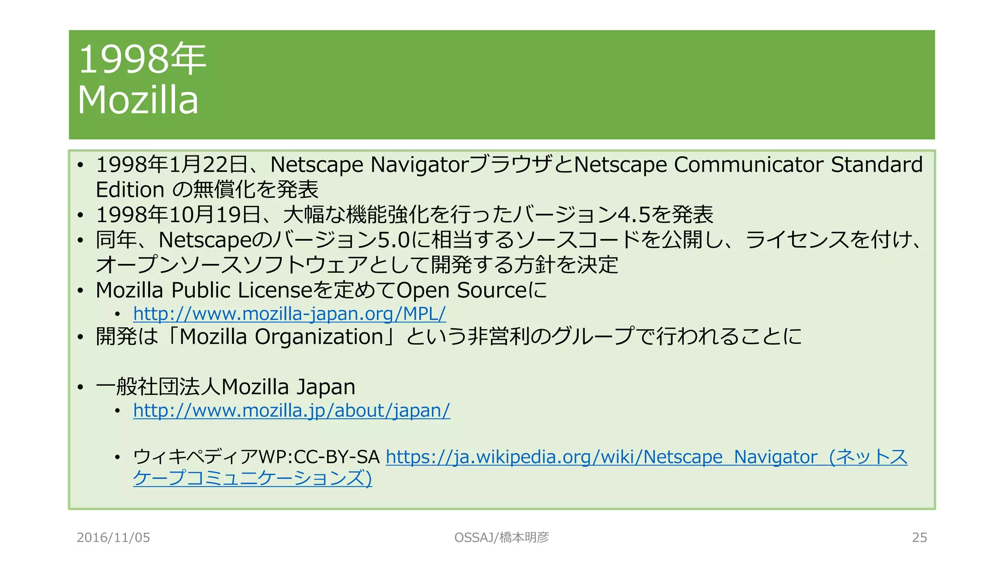 1998年
Mozilla
• 1998年1月22日、Netscape NavigatorブラウザとNetscape Communicator Standard
Edition の無償化を発表
• 1998年10月19日、大幅な機能強化を行ったバージョン4.5を発表
• 同年、Netscapeのバージョン5.0に相当するソースコードを公開し、ライセンスを付け、
オープンソースソフトウェアとして開発する方針を決定
• Mozilla Public Licenseを定めてOpen Sourceに
• http://www.mozilla-japan.org/MPL/
• 開発は「Mozilla Organization」という非営利のグループで行われることに
• 一般社団法人Mozilla Japan
• http://www.mozilla.jp/about/japan/
• ウィキペディアWP:CC-BY-SA https://ja.wikipedia.org/wiki/Netscape_Navigator_(ネットス
ケープコミュニケーションズ)
2016/11/05 OSSAJ/橋本明彦 25
 