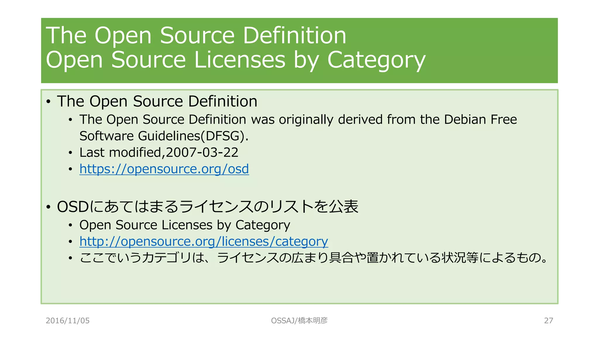 The Open Source Definition
Open Source Licenses by Category
• The Open Source Definition
• The Open Source Definition was originally derived from the Debian Free
Software Guidelines(DFSG).
• Last modified,2007-03-22
• https://opensource.org/osd
• OSDにあてはまるライセンスのリストを公表
• Open Source Licenses by Category
• http://opensource.org/licenses/category
• ここでいうカテゴリは、ライセンスの広まり具合や置かれている状況等によるもの。
2016/11/05 OSSAJ/橋本明彦 27
 