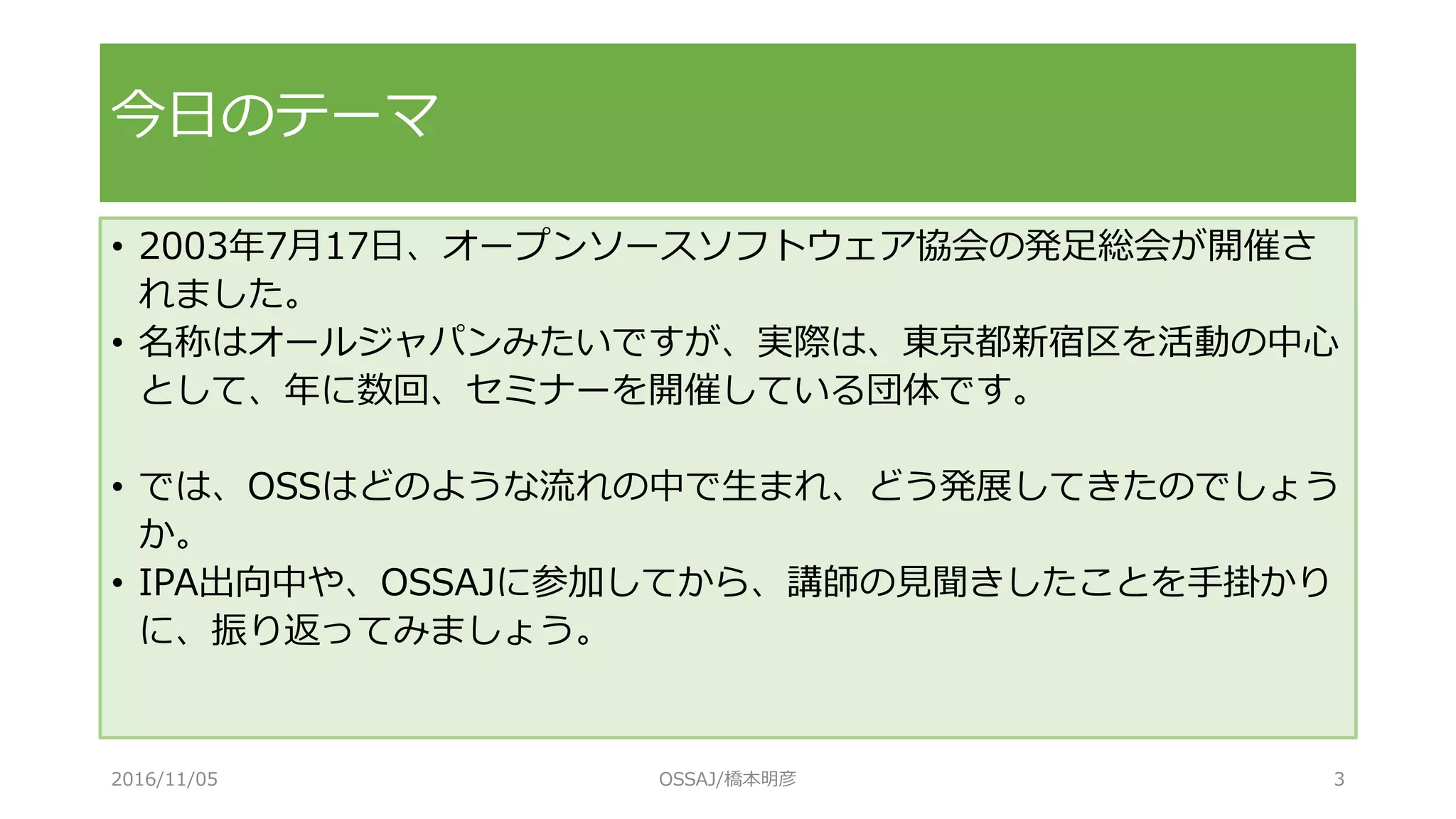 今日のテーマ
• 2003年7月17日、オープンソースソフトウェア協会の発足総会が開催さ
れました。
• 名称はオールジャパンみたいですが、実際は、東京都新宿区を活動の中心
として、年に数回、セミナーを開催している団体です。
• では、OSSはどのような流れの中で生まれ、どう発展してきたのでしょう
か。
• IPA出向中や、OSSAJに参加してから、講師の見聞きしたことを手掛かり
に、振り返ってみましょう。
2016/11/05 OSSAJ/橋本明彦 3
 