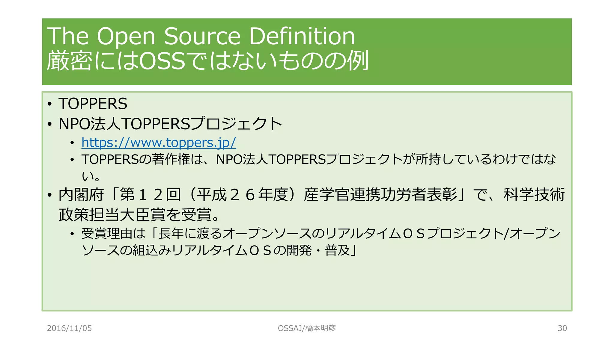 The Open Source Definition
厳密にはOSSではないものの例
• TOPPERS
• NPO法人TOPPERSプロジェクト
• https://www.toppers.jp/
• TOPPERSの著作権は、NPO法人TOPPERSプロジェクトが所持しているわけではな
い。
• 内閣府「第１２回（平成２６年度）産学官連携功労者表彰」で、科学技術
政策担当大臣賞を受賞。
• 受賞理由は「長年に渡るオープンソースのリアルタイムＯＳプロジェクト/オープン
ソースの組込みリアルタイムＯＳの開発・普及」
2016/11/05 OSSAJ/橋本明彦 30
 
