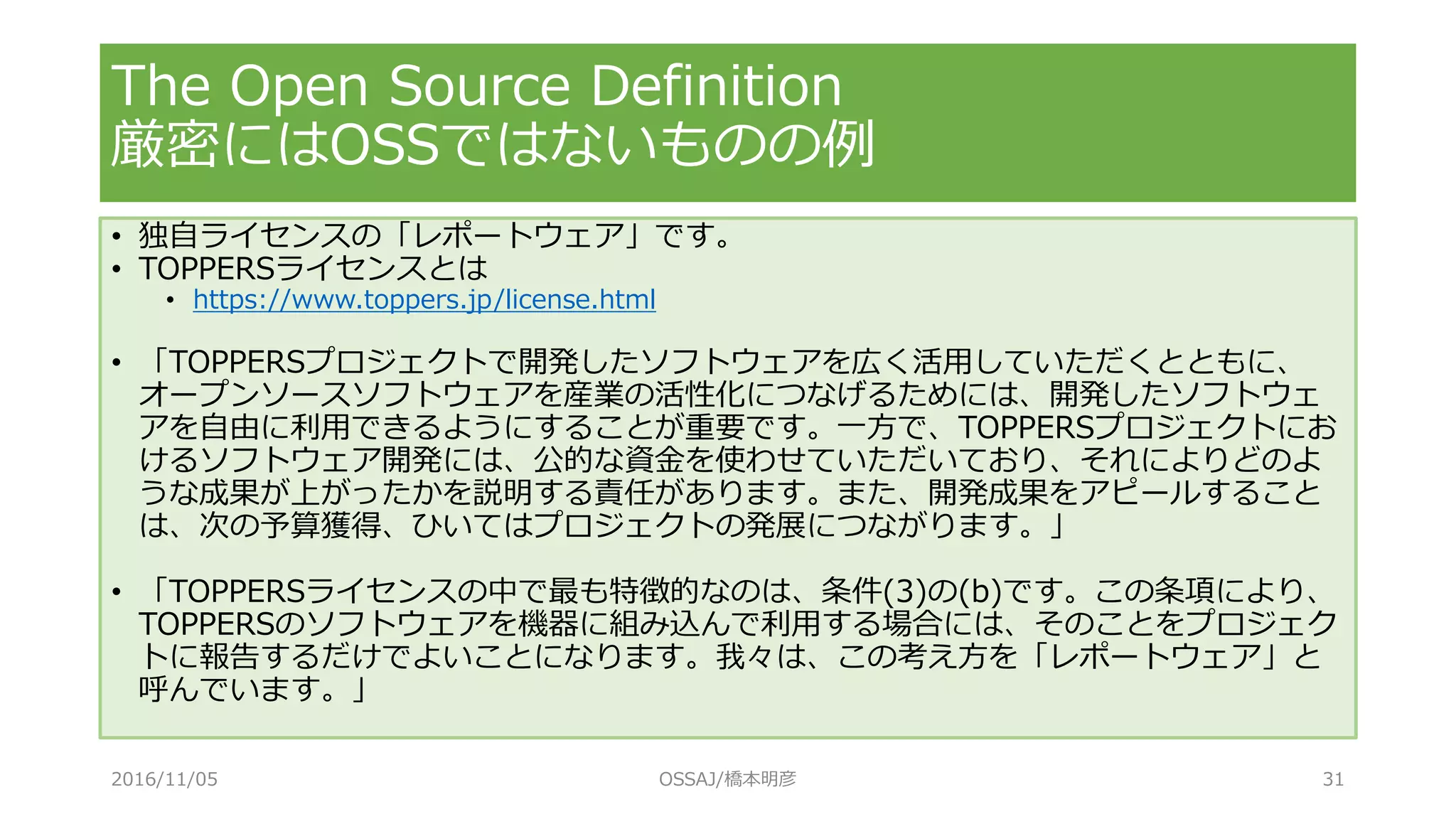 The Open Source Definition
厳密にはOSSではないものの例
• 独自ライセンスの「レポートウェア」です。
• TOPPERSライセンスとは
• https://www.toppers.jp/license.html
• 「TOPPERSプロジェクトで開発したソフトウェアを広く活用していただくとともに、
オープンソースソフトウェアを産業の活性化につなげるためには、開発したソフトウェ
アを自由に利用できるようにすることが重要です。一方で、TOPPERSプロジェクトにお
けるソフトウェア開発には、公的な資金を使わせていただいており、それによりどのよ
うな成果が上がったかを説明する責任があります。また、開発成果をアピールすること
は、次の予算獲得、ひいてはプロジェクトの発展につながります。」
• 「TOPPERSライセンスの中で最も特徴的なのは、条件(3)の(b)です。この条項により、
TOPPERSのソフトウェアを機器に組み込んで利用する場合には、そのことをプロジェク
トに報告するだけでよいことになります。我々は、この考え方を「レポートウェア」と
呼んでいます。」
2016/11/05 OSSAJ/橋本明彦 31
 