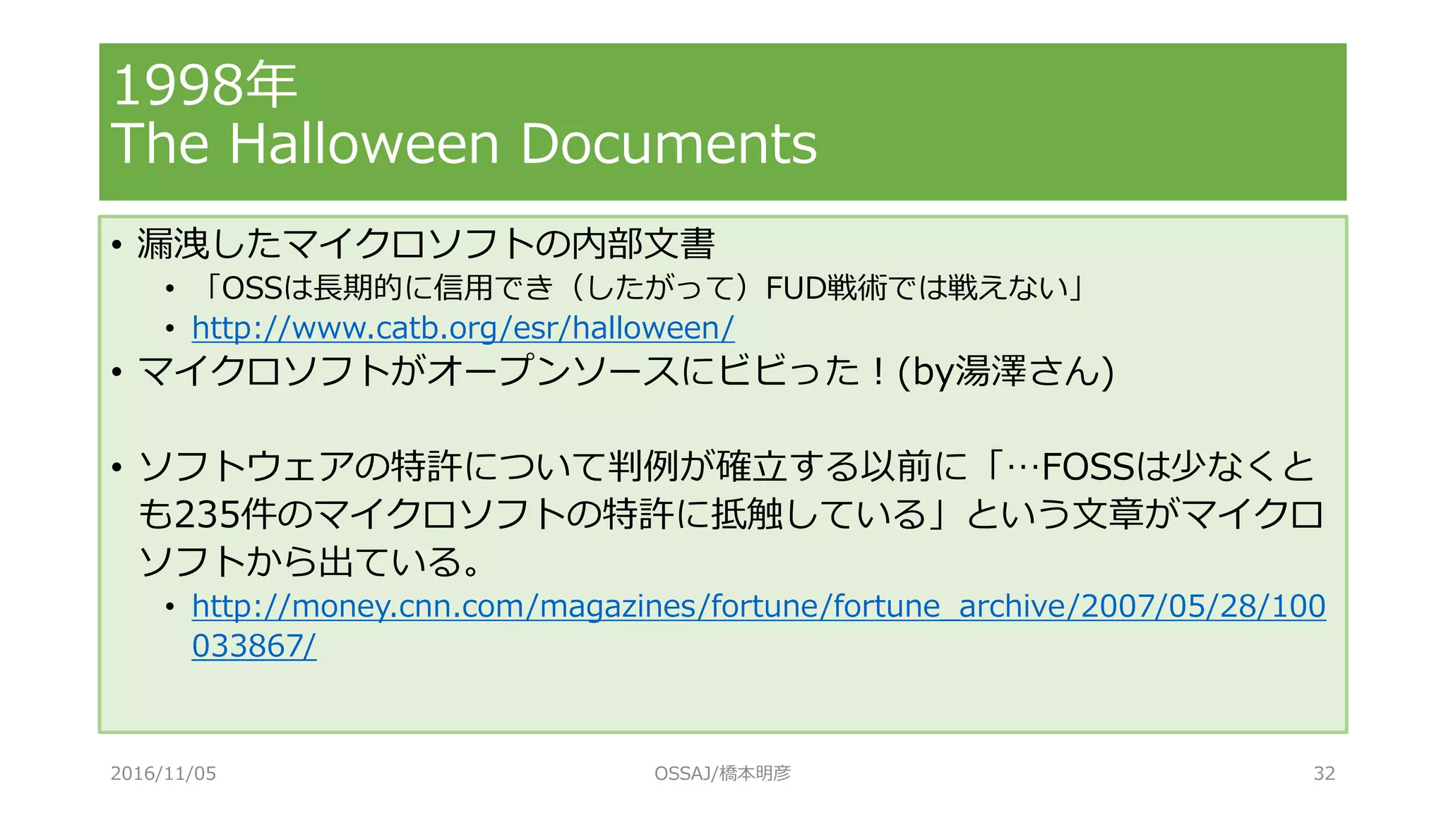 1998年
The Halloween Documents
• 漏洩したマイクロソフトの内部文書
• 「OSSは長期的に信用でき（したがって）FUD戦術では戦えない」
• http://www.catb.org/esr/halloween/
• マイクロソフトがオープンソースにビビった！(by湯澤さん)
• ソフトウェアの特許について判例が確立する以前に「…FOSSは少なくと
も235件のマイクロソフトの特許に抵触している」という文章がマイクロ
ソフトから出ている。
• http://money.cnn.com/magazines/fortune/fortune_archive/2007/05/28/100
033867/
2016/11/05 OSSAJ/橋本明彦 32
 