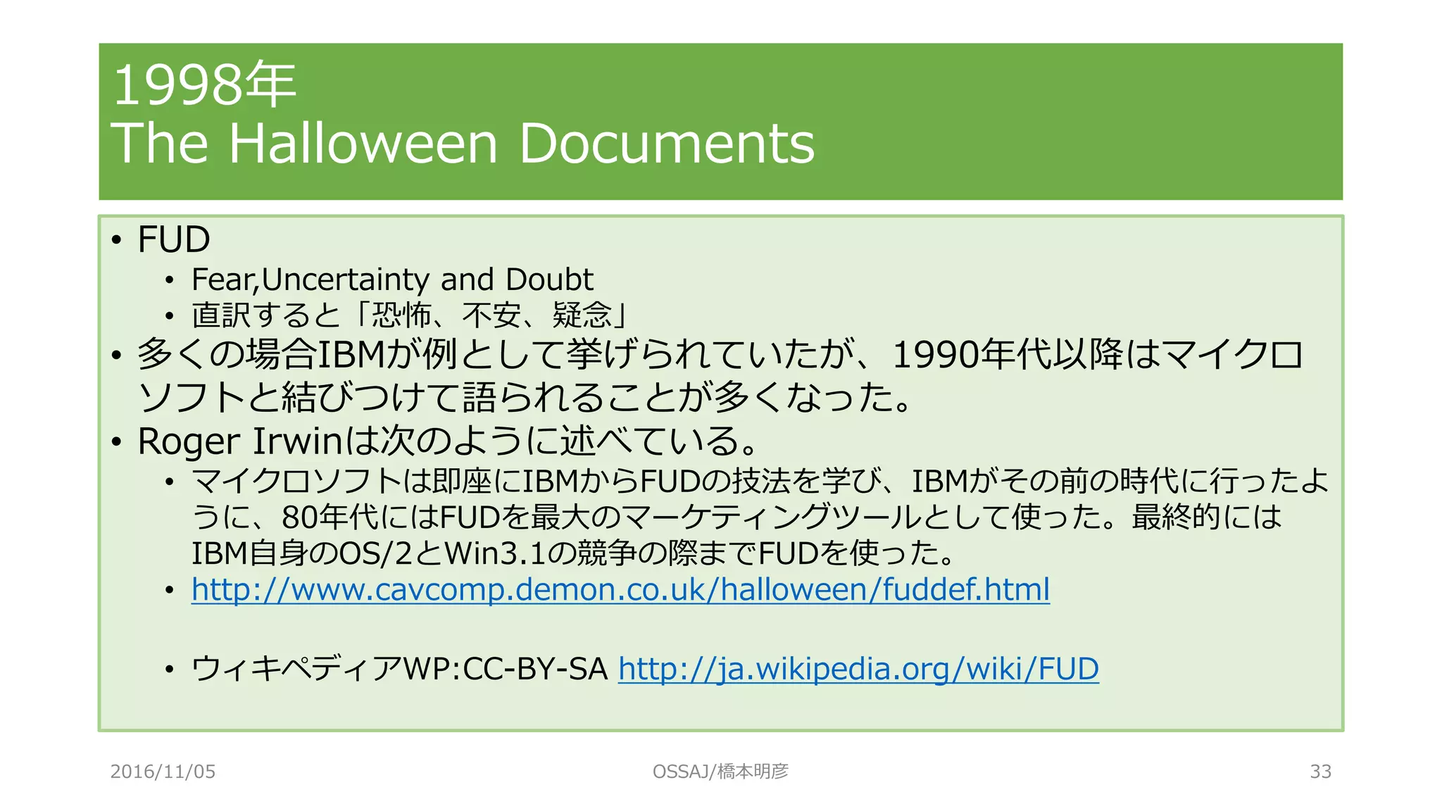 1998年
The Halloween Documents
• FUD
• Fear,Uncertainty and Doubt
• 直訳すると「恐怖、不安、疑念」
• 多くの場合IBMが例として挙げられていたが、1990年代以降はマイクロ
ソフトと結びつけて語られることが多くなった。
• Roger Irwinは次のように述べている。
• マイクロソフトは即座にIBMからFUDの技法を学び、IBMがその前の時代に行ったよ
うに、80年代にはFUDを最大のマーケティングツールとして使った。最終的には
IBM自身のOS/2とWin3.1の競争の際までFUDを使った。
• http://www.cavcomp.demon.co.uk/halloween/fuddef.html
• ウィキペディアWP:CC-BY-SA http://ja.wikipedia.org/wiki/FUD
2016/11/05 OSSAJ/橋本明彦 33
 