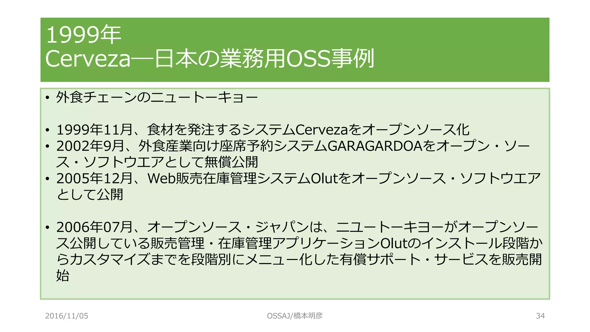 1999年
Cerveza―日本の業務用OSS事例
• 外食チェーンのニュートーキョー
• 1999年11月、食材を発注するシステムCervezaをオープンソース化
• 2002年9月、外食産業向け座席予約システムGARAGARDOAをオープン・ソー
ス・ソフトウエアとして無償公開
• 2005年12月、Web販売在庫管理システムOlutをオープンソース・ソフトウエア
として公開
• 2006年07月、オープンソース・ジャパンは、ニユートーキヨーがオープンソー
ス公開している販売管理・在庫管理アプリケーションOlutのインストール段階か
らカスタマイズまでを段階別にメニュー化した有償サポート・サービスを販売開
始
2016/11/05 OSSAJ/橋本明彦 34
 
