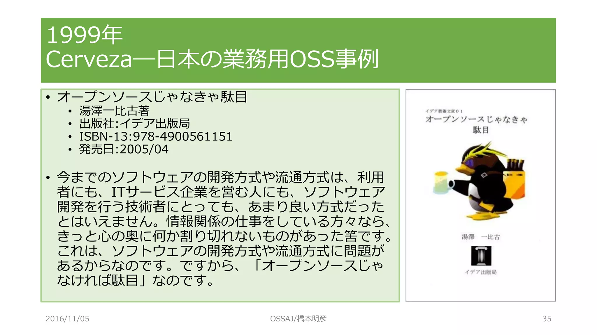 1999年
Cerveza―日本の業務用OSS事例
• オープンソースじゃなきゃ駄目
• 湯澤一比古著
• 出版社:イデア出版局
• ISBN-13:978-4900561151
• 発売日:2005/04
• 今までのソフトウェアの開発方式や流通方式は、利用
者にも、ITサービス企業を営む人にも、ソフトウェア
開発を行う技術者にとっても、あまり良い方式だった
とはいえません。情報関係の仕事をしている方々なら、
きっと心の奥に何か割り切れないものがあった筈です。
これは、ソフトウェアの開発方式や流通方式に問題が
あるからなのです。ですから、「オープンソースじゃ
なければ駄目」なのです。
2016/11/05 OSSAJ/橋本明彦 35
 