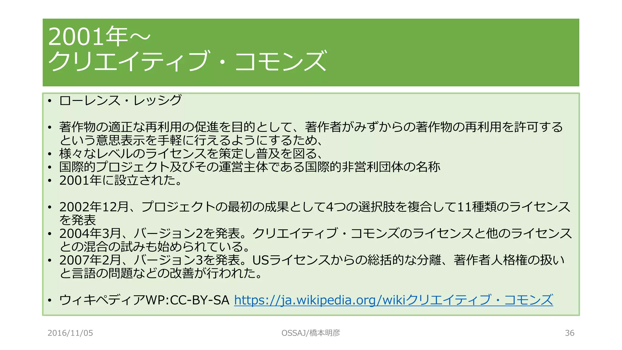 • ローレンス・レッシグ
• 著作物の適正な再利用の促進を目的として、著作者がみずからの著作物の再利用を許可する
という意思表示を手軽に行えるようにするため、
• 様々なレベルのライセンスを策定し普及を図る、
• 国際的プロジェクト及びその運営主体である国際的非営利団体の名称
• 2001年に設立された。
• 2002年12月、プロジェクトの最初の成果として4つの選択肢を複合して11種類のライセンス
を発表
• 2004年3月、バージョン2を発表。クリエイティブ・コモンズのライセンスと他のライセンス
との混合の試みも始められている。
• 2007年2月、バージョン3を発表。USライセンスからの総括的な分離、著作者人格権の扱い
と言語の問題などの改善が行われた。
• ウィキペディアWP:CC-BY-SA https://ja.wikipedia.org/wikiクリエイティブ・コモンズ
2001年～
クリエイティブ・コモンズ
2016/11/05 OSSAJ/橋本明彦 36
 