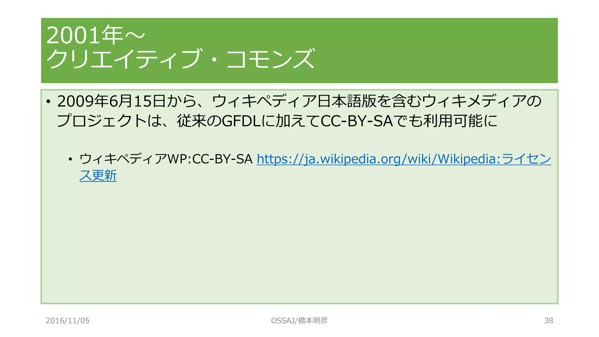 • 2009年6月15日から、ウィキペディア日本語版を含むウィキメディアの
プロジェクトは、従来のGFDLに加えてCC-BY-SAでも利用可能に
• ウィキペディアWP:CC-BY-SA https://ja.wikipedia.org/wiki/Wikipedia:ライセン
ス更新
2001年～
クリエイティブ・コモンズ
2016/11/05 OSSAJ/橋本明彦 38
 