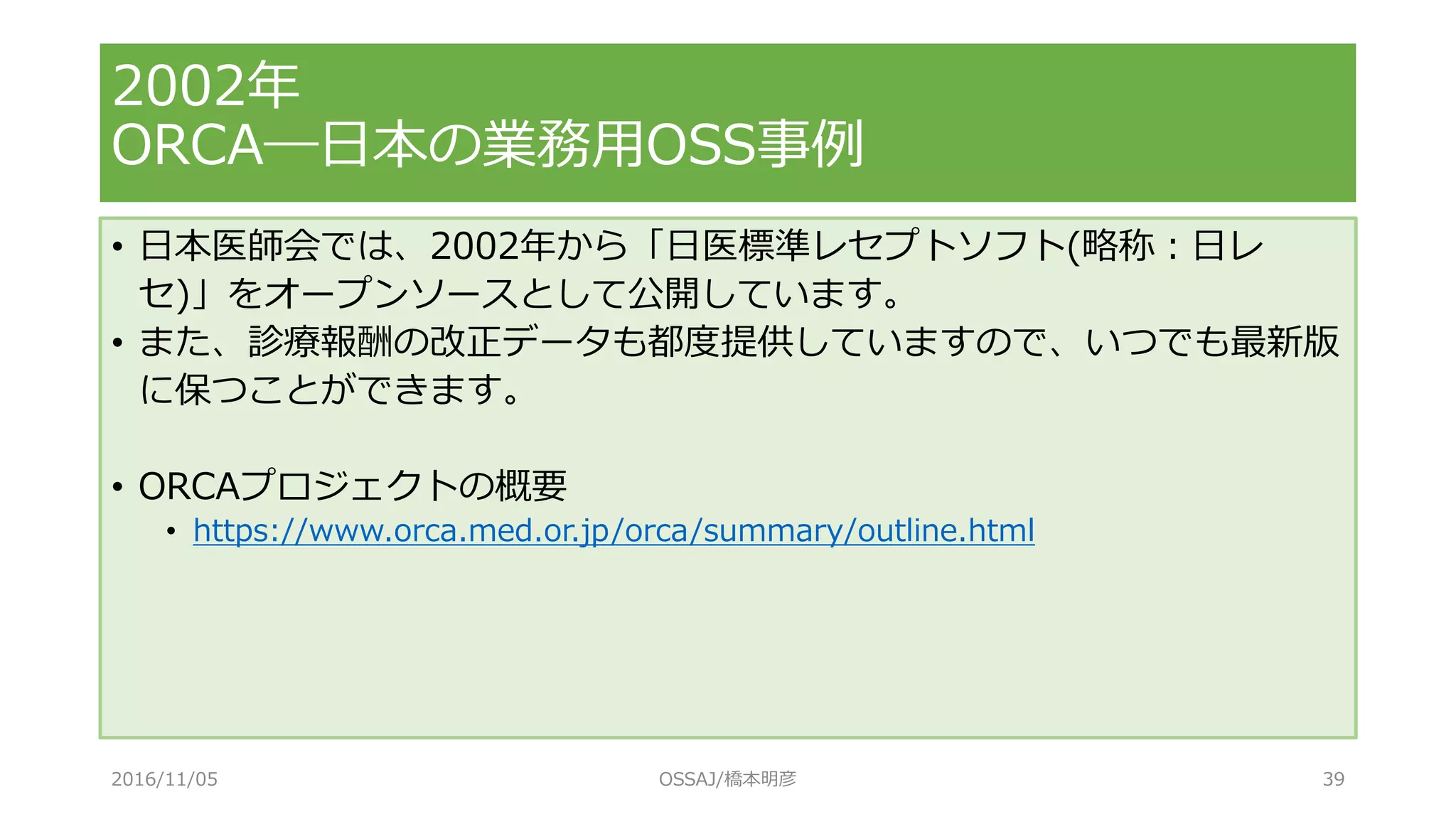 2002年
ORCA―日本の業務用OSS事例
• 日本医師会では、2002年から「日医標準レセプトソフト(略称：日レ
セ)」をオープンソースとして公開しています。
• また、診療報酬の改正データも都度提供していますので、いつでも最新版
に保つことができます。
• ORCAプロジェクトの概要
• https://www.orca.med.or.jp/orca/summary/outline.html
2016/11/05 OSSAJ/橋本明彦 39
 