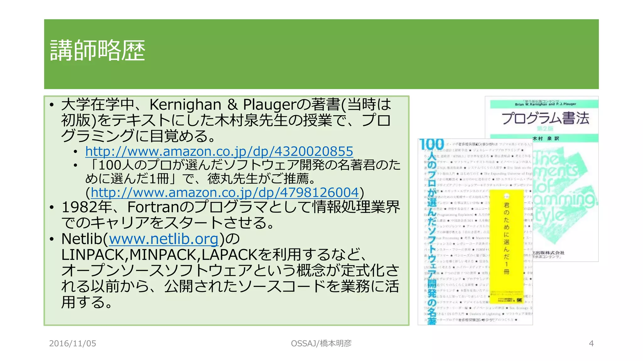 講師略歴
• 大学在学中、Kernighan & Plaugerの著書(当時は
初版)をテキストにした木村泉先生の授業で、プロ
グラミングに目覚める。
• http://www.amazon.co.jp/dp/4320020855
• 「100人のプロが選んだソフトウェア開発の名著君のた
めに選んだ1冊」で、徳丸先生がご推薦。
(http://www.amazon.co.jp/dp/4798126004)
• 1982年、Fortranのプログラマとして情報処理業界
でのキャリアをスタートさせる。
• Netlib(www.netlib.org)の
LINPACK,MINPACK,LAPACKを利用するなど、
オープンソースソフトウェアという概念が定式化さ
れる以前から、公開されたソースコードを業務に活
用する。
2016/11/05 OSSAJ/橋本明彦 4
 