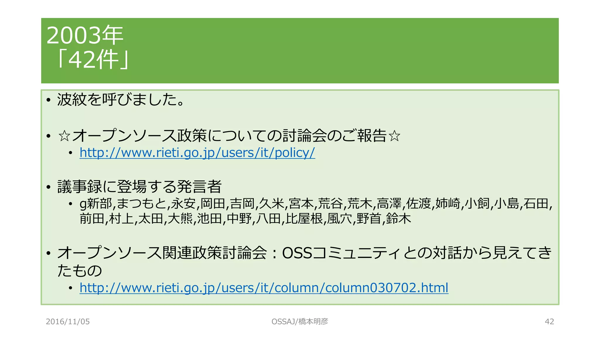 2003年
「42件」
• 波紋を呼びました。
• ☆オープンソース政策についての討論会のご報告☆
• http://www.rieti.go.jp/users/it/policy/
• 議事録に登場する発言者
• g新部,まつもと,永安,岡田,吉岡,久米,宮本,荒谷,荒木,高澤,佐渡,姉崎,小飼,小島,石田,
前田,村上,太田,大熊,池田,中野,八田,比屋根,風穴,野首,鈴木
• オープンソース関連政策討論会：OSSコミュニティとの対話から見えてき
たもの
• http://www.rieti.go.jp/users/it/column/column030702.html
2016/11/05 OSSAJ/橋本明彦 42
 
