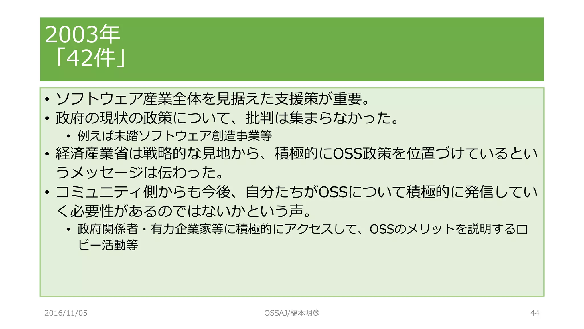 2003年
「42件」
• ソフトウェア産業全体を見据えた支援策が重要。
• 政府の現状の政策について、批判は集まらなかった。
• 例えば未踏ソフトウェア創造事業等
• 経済産業省は戦略的な見地から、積極的にOSS政策を位置づけているとい
うメッセージは伝わった。
• コミュニティ側からも今後、自分たちがOSSについて積極的に発信してい
く必要性があるのではないかという声。
• 政府関係者・有力企業家等に積極的にアクセスして、OSSのメリットを説明するロ
ビー活動等
2016/11/05 OSSAJ/橋本明彦 44
 