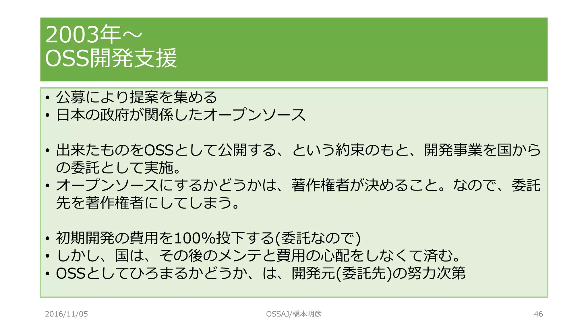 • 公募により提案を集める
• 日本の政府が関係したオープンソース
• 出来たものをOSSとして公開する、という約束のもと、開発事業を国から
の委託として実施。
• オープンソースにするかどうかは、著作権者が決めること。なので、委託
先を著作権者にしてしまう。
• 初期開発の費用を100%投下する(委託なので)
• しかし、国は、その後のメンテと費用の心配をしなくて済む。
• OSSとしてひろまるかどうか、は、開発元(委託先)の努力次第
2003年～
OSS開発支援
2016/11/05 OSSAJ/橋本明彦 46
 