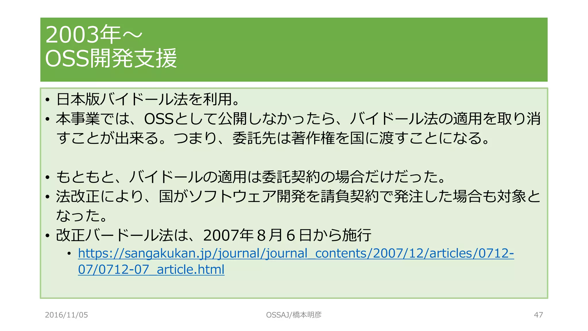• 日本版バイドール法を利用。
• 本事業では、OSSとして公開しなかったら、バイドール法の適用を取り消
すことが出来る。つまり、委託先は著作権を国に渡すことになる。
• もともと、バイドールの適用は委託契約の場合だけだった。
• 法改正により、国がソフトウェア開発を請負契約で発注した場合も対象と
なった。
• 改正バードール法は、2007年８月６日から施行
• https://sangakukan.jp/journal/journal_contents/2007/12/articles/0712-
07/0712-07_article.html
2003年～
OSS開発支援
2016/11/05 OSSAJ/橋本明彦 47
 