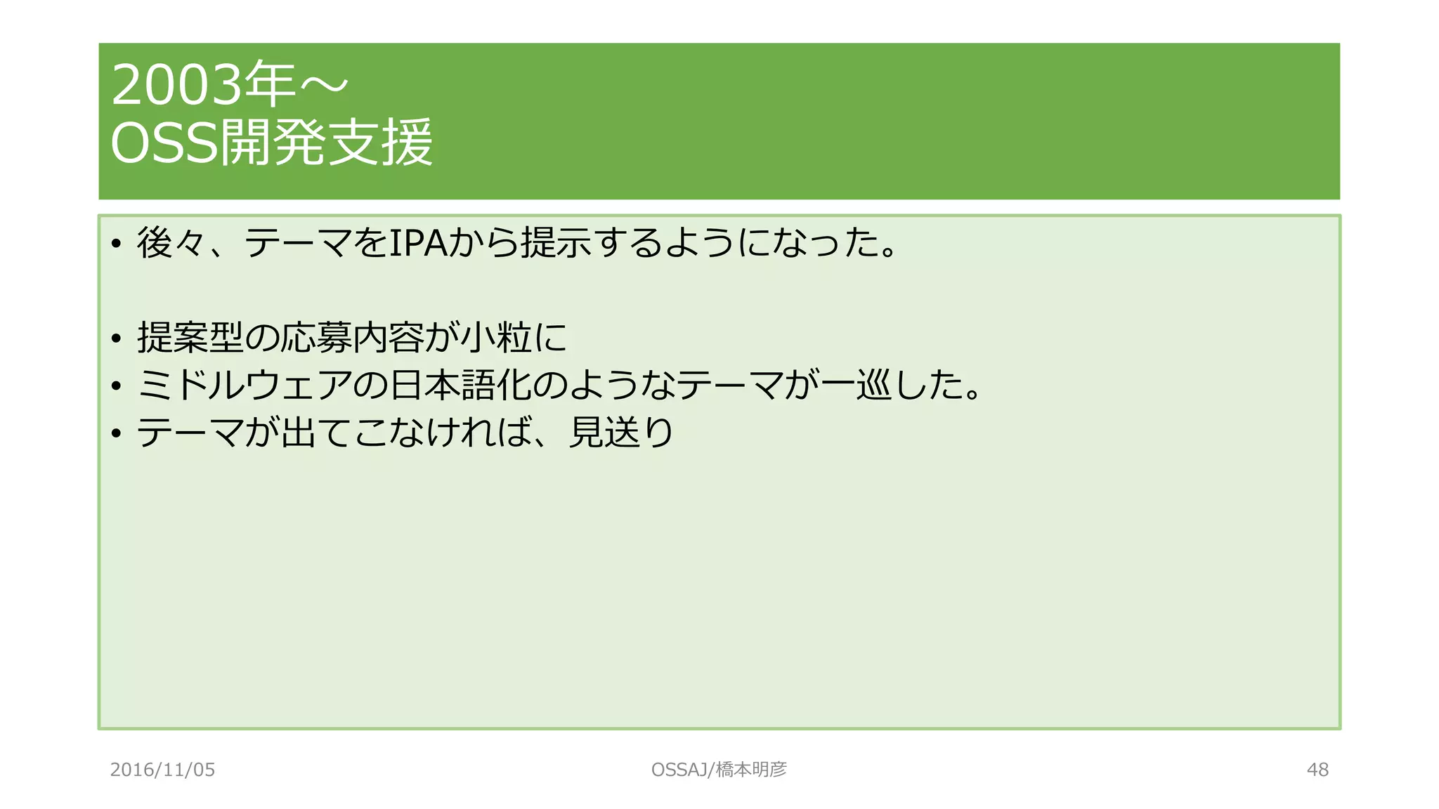 • 後々、テーマをIPAから提示するようになった。
• 提案型の応募内容が小粒に
• ミドルウェアの日本語化のようなテーマが一巡した。
• テーマが出てこなければ、見送り
2003年～
OSS開発支援
2016/11/05 OSSAJ/橋本明彦 48
 