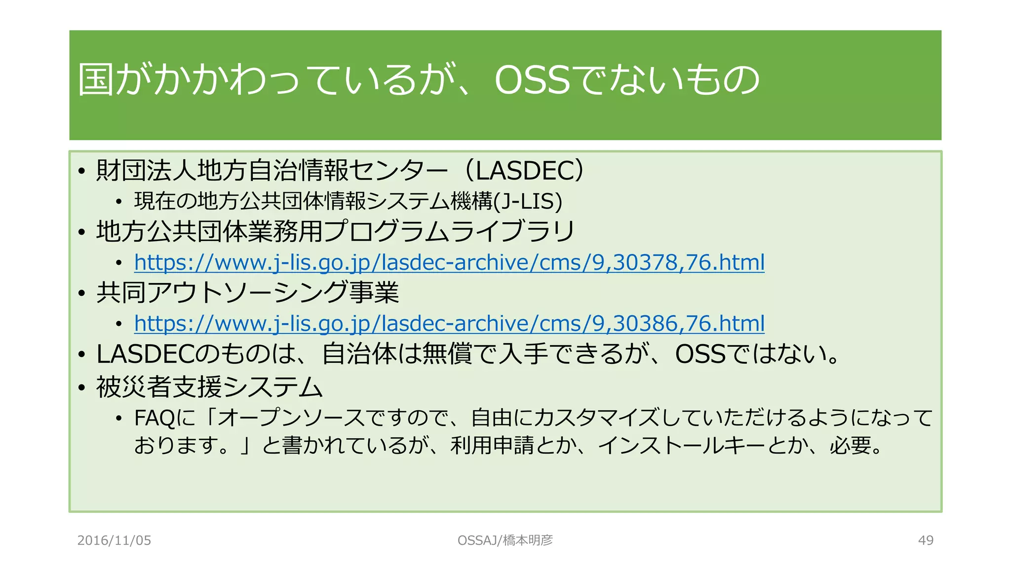 • 財団法人地方自治情報センター（LASDEC）
• 現在の地方公共団体情報システム機構(J-LIS)
• 地方公共団体業務用プログラムライブラリ
• https://www.j-lis.go.jp/lasdec-archive/cms/9,30378,76.html
• 共同アウトソーシング事業
• https://www.j-lis.go.jp/lasdec-archive/cms/9,30386,76.html
• LASDECのものは、自治体は無償で入手できるが、OSSではない。
• 被災者支援システム
• FAQに「オープンソースですので、自由にカスタマイズしていただけるようになって
おります。」と書かれているが、利用申請とか、インストールキーとか、必要。
国がかかわっているが、OSSでないもの
2016/11/05 OSSAJ/橋本明彦 49
 
