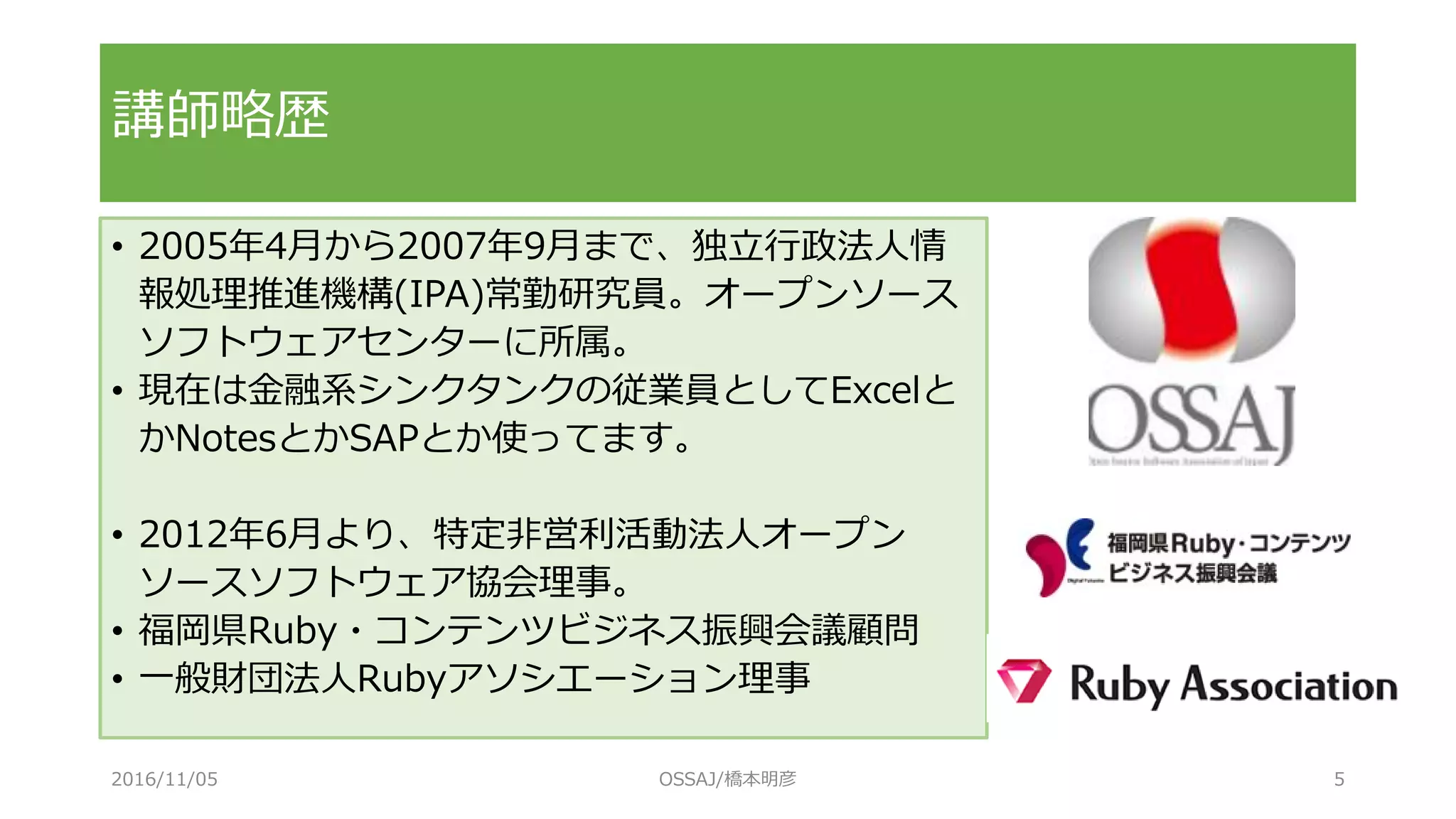 講師略歴
• 2005年4月から2007年9月まで、独立行政法人情
報処理推進機構(IPA)常勤研究員。オープンソース
ソフトウェアセンターに所属。
• 現在は金融系シンクタンクの従業員としてExcelと
かNotesとかSAPとか使ってます。
• 2012年6月より、特定非営利活動法人オープン
ソースソフトウェア協会理事。
• 福岡県Ruby・コンテンツビジネス振興会議顧問
• 一般財団法人Rubyアソシエーション理事
2016/11/05 OSSAJ/橋本明彦 5
 
