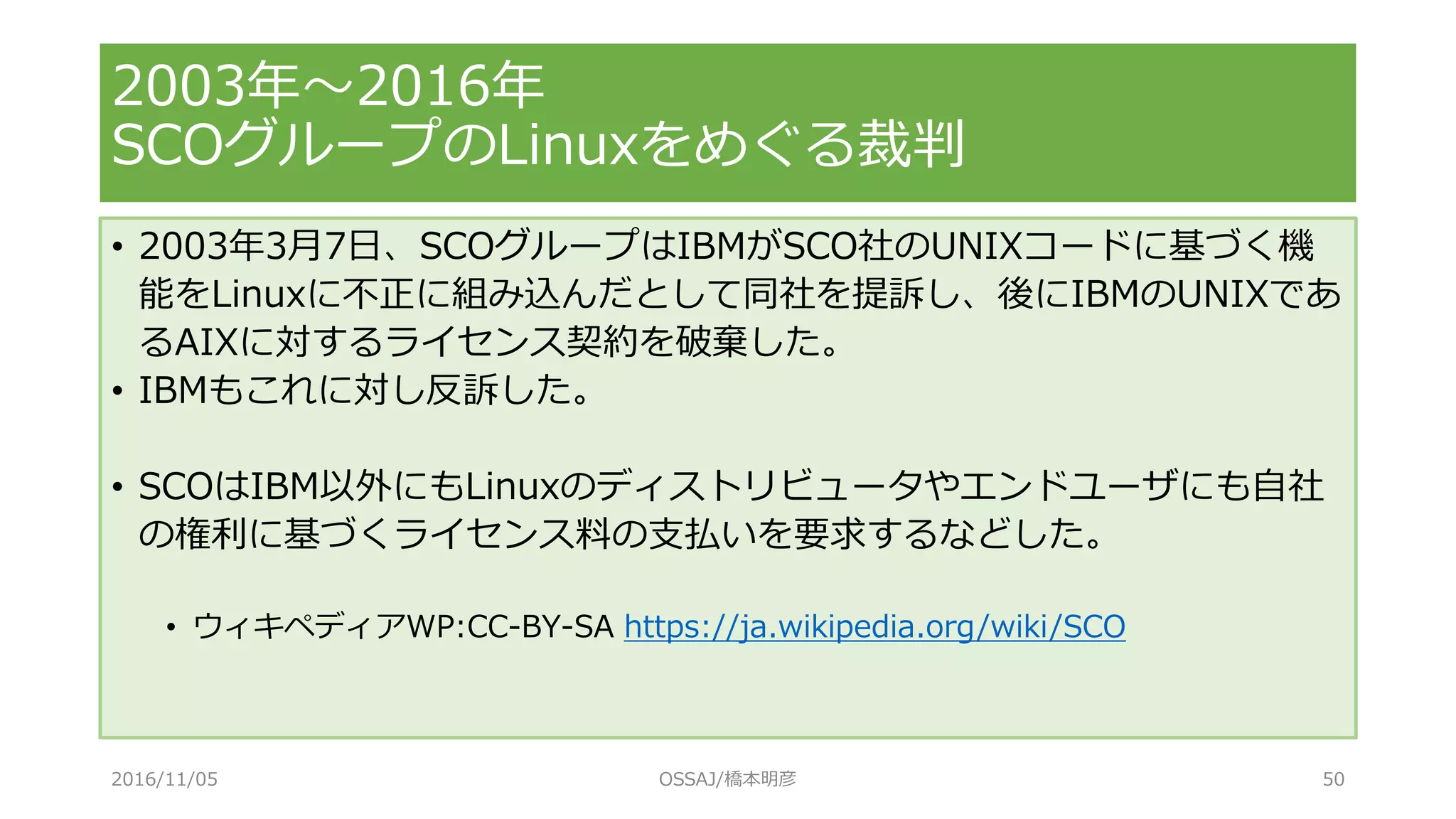 • 2003年3月7日、SCOグループはIBMがSCO社のUNIXコードに基づく機
能をLinuxに不正に組み込んだとして同社を提訴し、後にIBMのUNIXであ
るAIXに対するライセンス契約を破棄した。
• IBMもこれに対し反訴した。
• SCOはIBM以外にもLinuxのディストリビュータやエンドユーザにも自社
の権利に基づくライセンス料の支払いを要求するなどした。
• ウィキペディアWP:CC-BY-SA https://ja.wikipedia.org/wiki/SCO
2003年～2016年
SCOグループのLinuxをめぐる裁判
2016/11/05 OSSAJ/橋本明彦 50
 