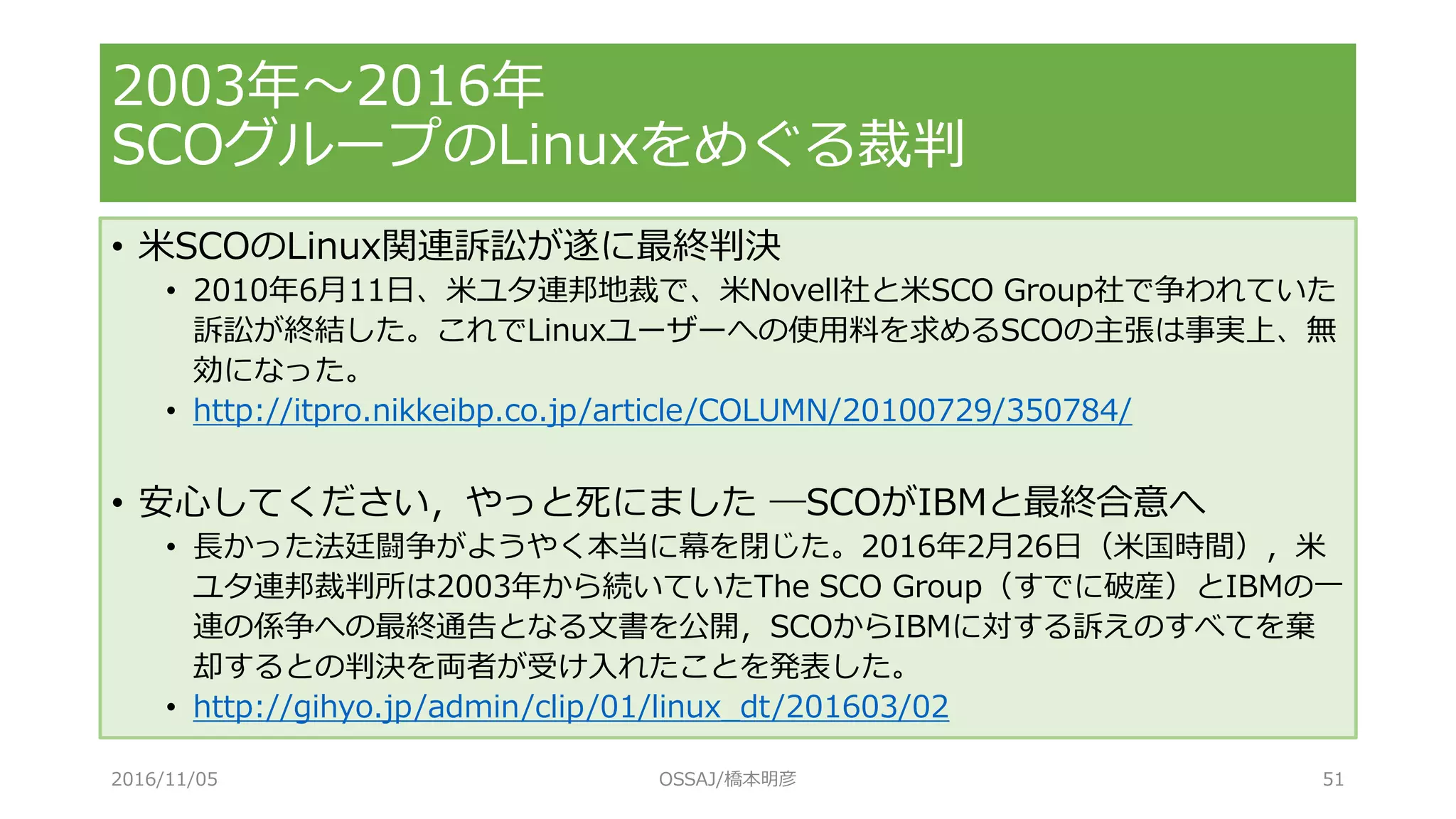 • 米SCOのLinux関連訴訟が遂に最終判決
• 2010年6月11日、米ユタ連邦地裁で、米Novell社と米SCO Group社で争われていた
訴訟が終結した。これでLinuxユーザーへの使用料を求めるSCOの主張は事実上、無
効になった。
• http://itpro.nikkeibp.co.jp/article/COLUMN/20100729/350784/
• 安心してください，やっと死にました ─SCOがIBMと最終合意へ
• 長かった法廷闘争がようやく本当に幕を閉じた。2016年2月26日（米国時間），米
ユタ連邦裁判所は2003年から続いていたThe SCO Group（すでに破産）とIBMの一
連の係争への最終通告となる文書を公開，SCOからIBMに対する訴えのすべてを棄
却するとの判決を両者が受け入れたことを発表した。
• http://gihyo.jp/admin/clip/01/linux_dt/201603/02
2003年～2016年
SCOグループのLinuxをめぐる裁判
2016/11/05 OSSAJ/橋本明彦 51
 