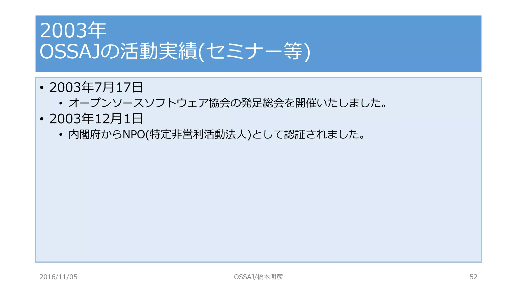 • 2003年7月17日
• オープンソースソフトウェア協会の発足総会を開催いたしました。
• 2003年12月1日
• 内閣府からNPO(特定非営利活動法人)として認証されました。
2003年
OSSAJの活動実績(セミナー等)
2016/11/05 OSSAJ/橋本明彦 52
 