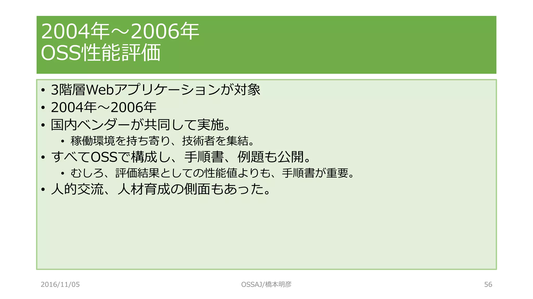 • 3階層Webアプリケーションが対象
• 2004年～2006年
• 国内ベンダーが共同して実施。
• 稼働環境を持ち寄り、技術者を集結。
• すべてOSSで構成し、手順書、例題も公開。
• むしろ、評価結果としての性能値よりも、手順書が重要。
• 人的交流、人材育成の側面もあった。
2004年～2006年
OSS性能評価
2016/11/05 OSSAJ/橋本明彦 56
 