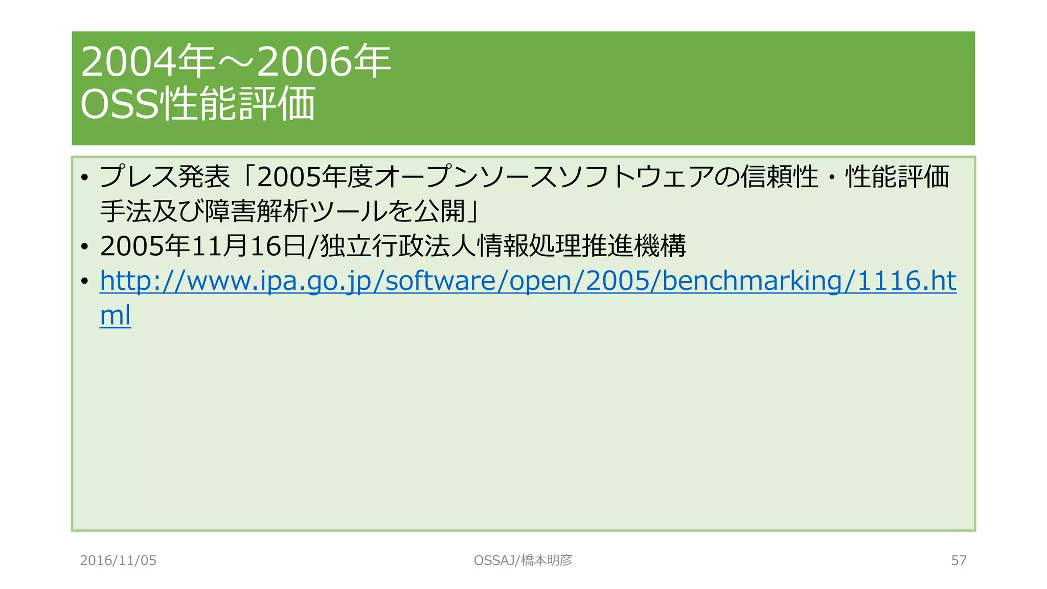 • プレス発表「2005年度オープンソースソフトウェアの信頼性・性能評価
手法及び障害解析ツールを公開」
• 2005年11月16日/独立行政法人情報処理推進機構
• http://www.ipa.go.jp/software/open/2005/benchmarking/1116.ht
ml
2004年～2006年
OSS性能評価
2016/11/05 OSSAJ/橋本明彦 57
 