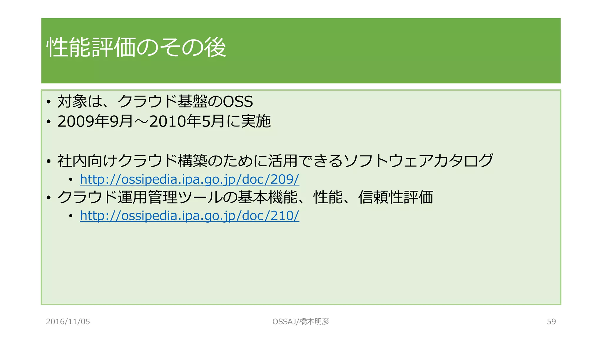• 対象は、クラウド基盤のOSS
• 2009年9月～2010年5月に実施
• 社内向けクラウド構築のために活用できるソフトウェアカタログ
• http://ossipedia.ipa.go.jp/doc/209/
• クラウド運用管理ツールの基本機能、性能、信頼性評価
• http://ossipedia.ipa.go.jp/doc/210/
性能評価のその後
2016/11/05 OSSAJ/橋本明彦 59
 