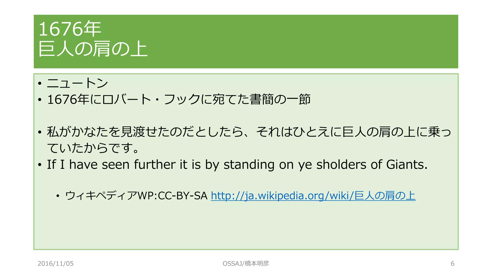 1676年
巨人の肩の上
• ニュートン
• 1676年にロバート・フックに宛てた書簡の一節
• 私がかなたを見渡せたのだとしたら、それはひとえに巨人の肩の上に乗っ
ていたからです。
• If I have seen further it is by standing on ye sholders of Giants.
• ウィキペディアWP:CC-BY-SA http://ja.wikipedia.org/wiki/巨人の肩の上
2016/11/05 OSSAJ/橋本明彦 6
 