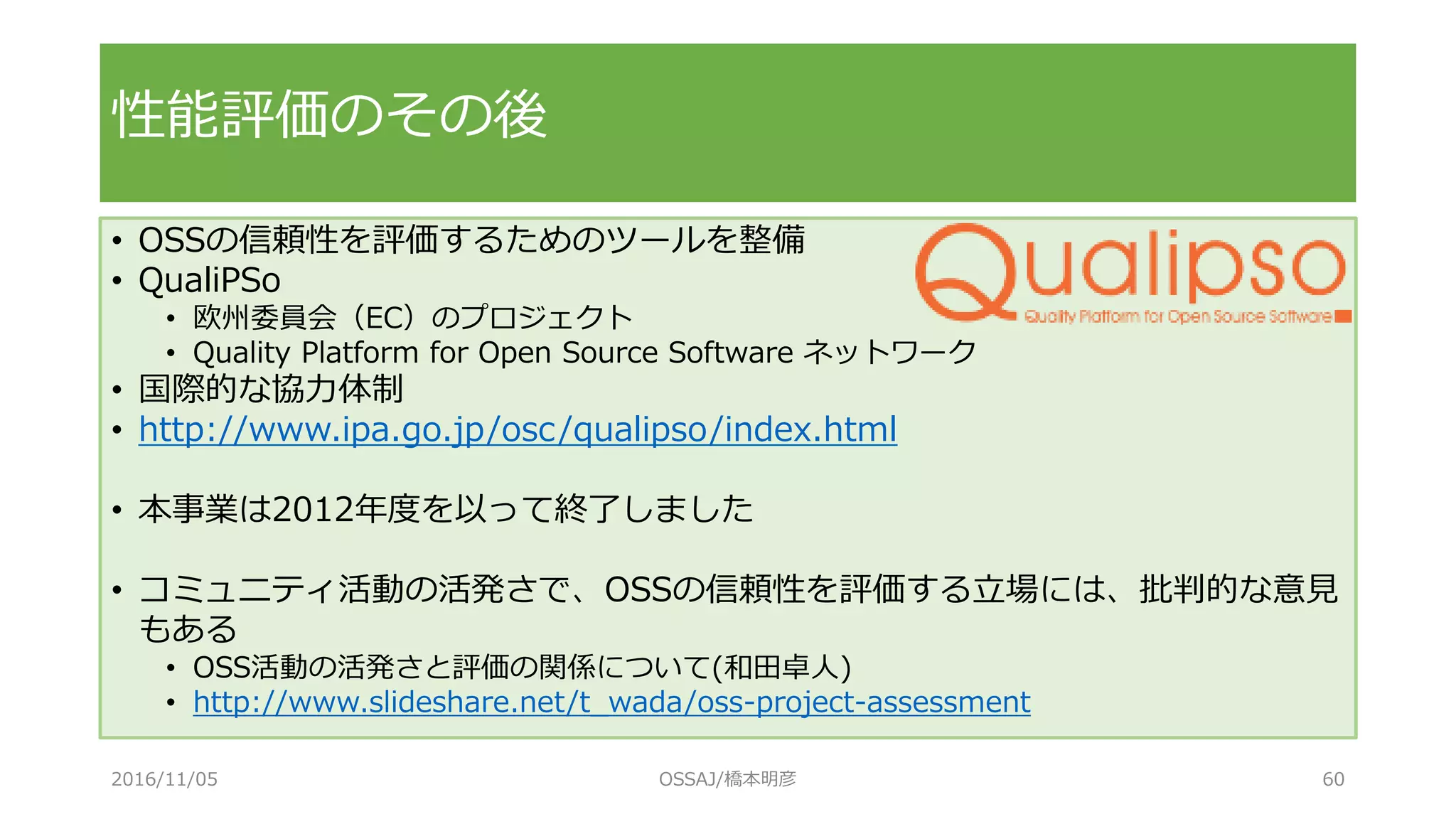 • OSSの信頼性を評価するためのツールを整備
• QualiPSo
• 欧州委員会（EC）のプロジェクト
• Quality Platform for Open Source Software ネットワーク
• 国際的な協力体制
• http://www.ipa.go.jp/osc/qualipso/index.html
• 本事業は2012年度を以って終了しました
• コミュニティ活動の活発さで、OSSの信頼性を評価する立場には、批判的な意見
もある
• OSS活動の活発さと評価の関係について(和田卓人)
• http://www.slideshare.net/t_wada/oss-project-assessment
性能評価のその後
2016/11/05 OSSAJ/橋本明彦 60
 
