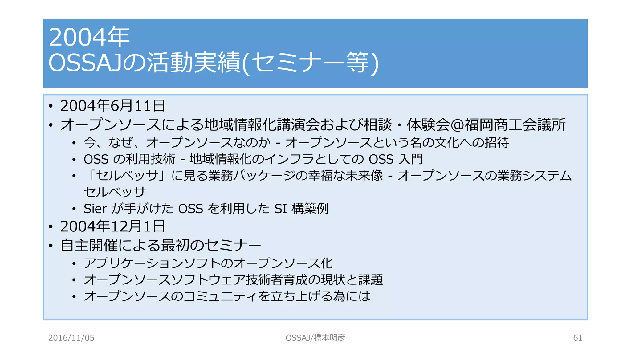 • 2004年6月11日
• オープンソースによる地域情報化講演会および相談・体験会@福岡商工会議所
• 今、なぜ、オープンソースなのか - オープンソースという名の文化への招待
• OSS の利用技術 - 地域情報化のインフラとしての OSS 入門
• 「セルベッサ」に見る業務パッケージの幸福な未来像 - オープンソースの業務システム
セルベッサ
• Sier が手がけた OSS を利用した SI 構築例
• 2004年12月1日
• 自主開催による最初のセミナー
• アプリケーションソフトのオープンソース化
• オープンソースソフトウェア技術者育成の現状と課題
• オープンソースのコミュニティを立ち上げる為には
2004年
OSSAJの活動実績(セミナー等)
2016/11/05 OSSAJ/橋本明彦 61
 