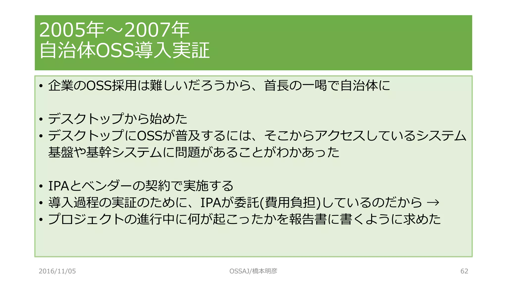 2005年～2007年
自治体OSS導入実証
• 企業のOSS採用は難しいだろうから、首長の一喝で自治体に
• デスクトップから始めた
• デスクトップにOSSが普及するには、そこからアクセスしているシステム
基盤や基幹システムに問題があることがわかあった
• IPAとベンダーの契約で実施する
• 導入過程の実証のために、IPAが委託(費用負担)しているのだから →
• プロジェクトの進行中に何が起こったかを報告書に書くように求めた
2016/11/05 OSSAJ/橋本明彦 62
 