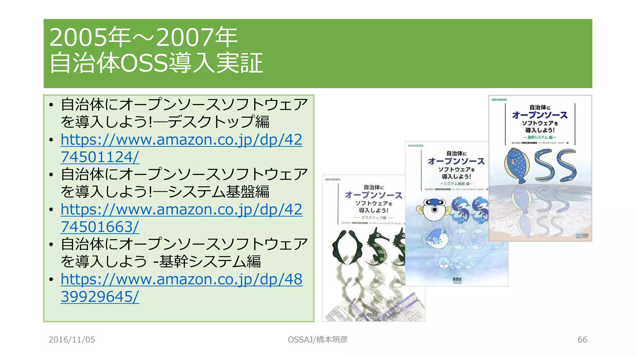 2005年～2007年
自治体OSS導入実証
2016/11/05 OSSAJ/橋本明彦 66
• 自治体にオープンソースソフトウェア
を導入しよう!―デスクトップ編
• https://www.amazon.co.jp/dp/42
74501124/
• 自治体にオープンソースソフトウェア
を導入しよう!―システム基盤編
• https://www.amazon.co.jp/dp/42
74501663/
• 自治体にオープンソースソフトウェア
を導入しよう -基幹システム編
• https://www.amazon.co.jp/dp/48
39929645/
 