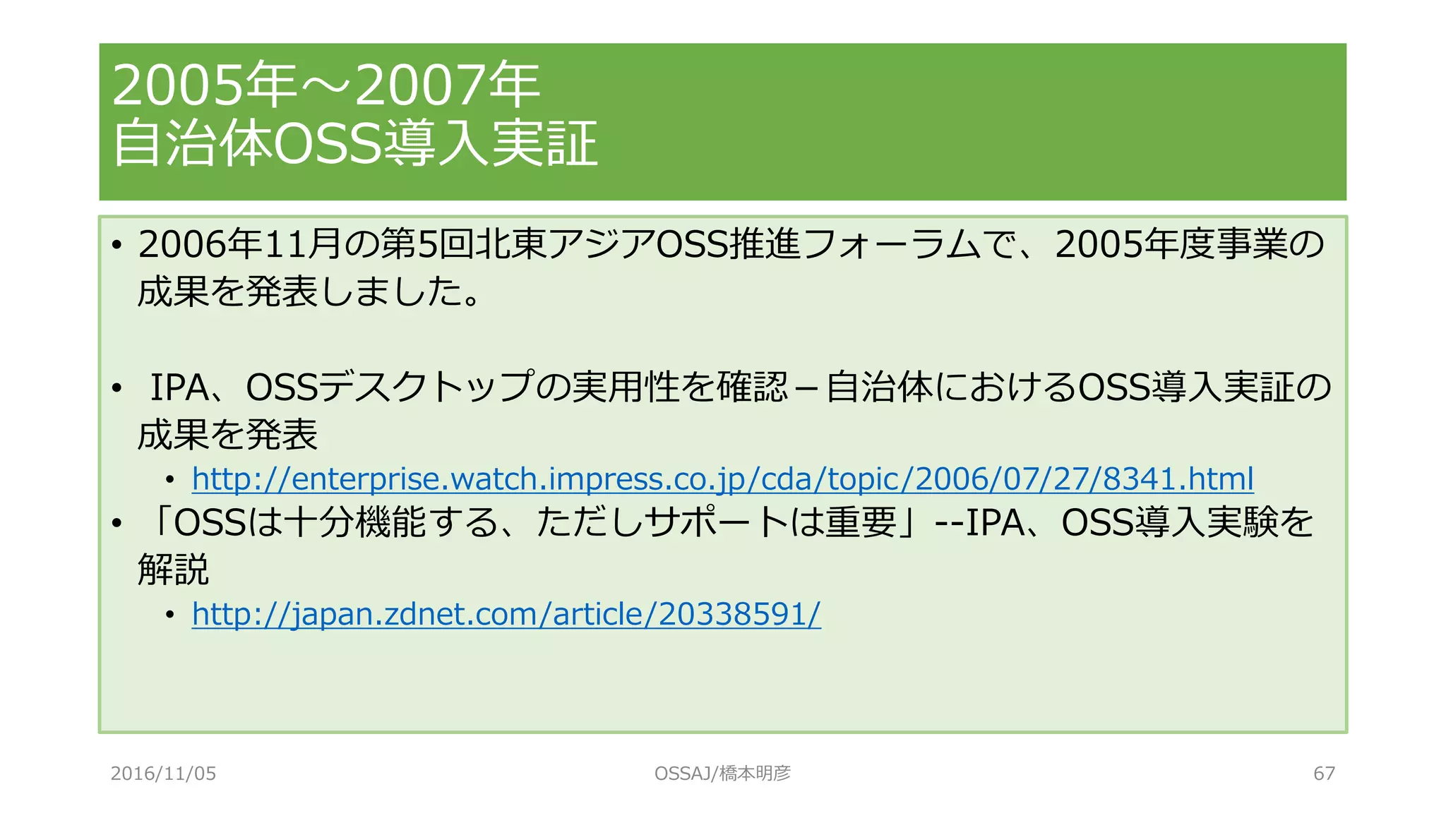 • 2006年11月の第5回北東アジアOSS推進フォーラムで、2005年度事業の
成果を発表しました。
• IPA、OSSデスクトップの実用性を確認－自治体におけるOSS導入実証の
成果を発表
• http://enterprise.watch.impress.co.jp/cda/topic/2006/07/27/8341.html
• 「OSSは十分機能する、ただしサポートは重要」--IPA、OSS導入実験を
解説
• http://japan.zdnet.com/article/20338591/
2005年～2007年
自治体OSS導入実証
2016/11/05 OSSAJ/橋本明彦 67
 