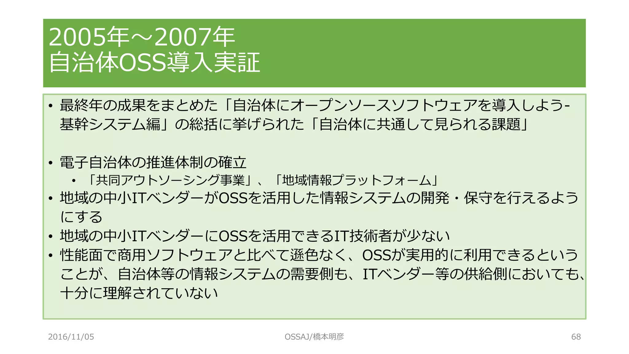 2005年～2007年
自治体OSS導入実証
• 最終年の成果をまとめた「自治体にオープンソースソフトウェアを導入しよう-
基幹システム編」の総括に挙げられた「自治体に共通して見られる課題」
• 電子自治体の推進体制の確立
• 「共同アウトソーシング事業」、「地域情報プラットフォーム」
• 地域の中小ITベンダーがOSSを活用した情報システムの開発・保守を行えるよう
にする
• 地域の中小ITベンダーにOSSを活用できるIT技術者が少ない
• 性能面で商用ソフトウェアと比べて遜色なく、OSSが実用的に利用できるという
ことが、自治体等の情報システムの需要側も、ITベンダー等の供給側においても、
十分に理解されていない
2016/11/05 OSSAJ/橋本明彦 68
 