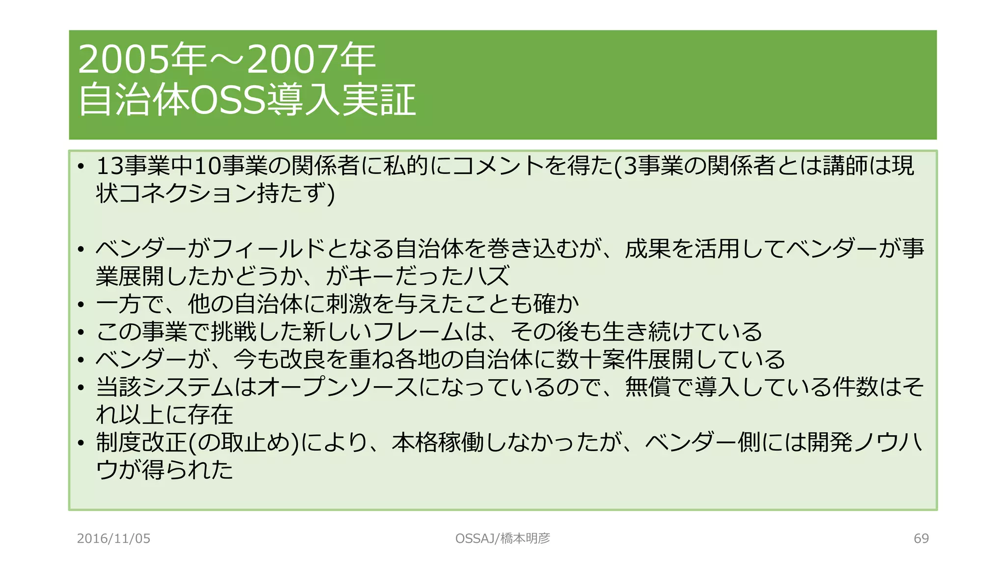2005年～2007年
自治体OSS導入実証
• 13事業中10事業の関係者に私的にコメントを得た(3事業の関係者とは講師は現
状コネクション持たず)
• ベンダーがフィールドとなる自治体を巻き込むが、成果を活用してベンダーが事
業展開したかどうか、がキーだったハズ
• 一方で、他の自治体に刺激を与えたことも確か
• この事業で挑戦した新しいフレームは、その後も生き続けている
• ベンダーが、今も改良を重ね各地の自治体に数十案件展開している
• 当該システムはオープンソースになっているので、無償で導入している件数はそ
れ以上に存在
• 制度改正(の取止め)により、本格稼働しなかったが、ベンダー側には開発ノウハ
ウが得られた
2016/11/05 OSSAJ/橋本明彦 69
 