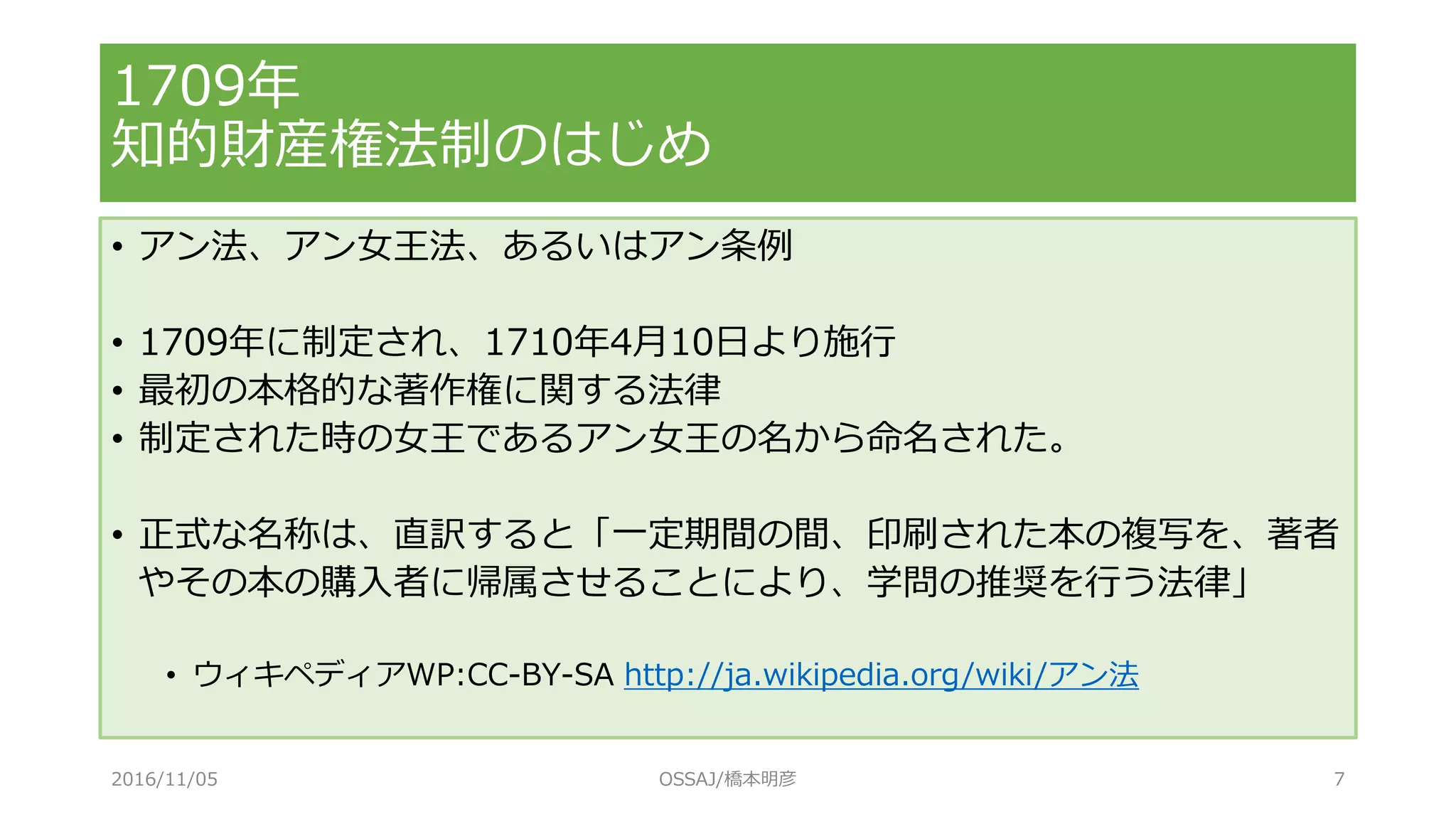 1709年
知的財産権法制のはじめ
• アン法、アン女王法、あるいはアン条例
• 1709年に制定され、1710年4月10日より施行
• 最初の本格的な著作権に関する法律
• 制定された時の女王であるアン女王の名から命名された。
• 正式な名称は、直訳すると「一定期間の間、印刷された本の複写を、著者
やその本の購入者に帰属させることにより、学問の推奨を行う法律」
• ウィキペディアWP:CC-BY-SA http://ja.wikipedia.org/wiki/アン法
2016/11/05 OSSAJ/橋本明彦 7
 