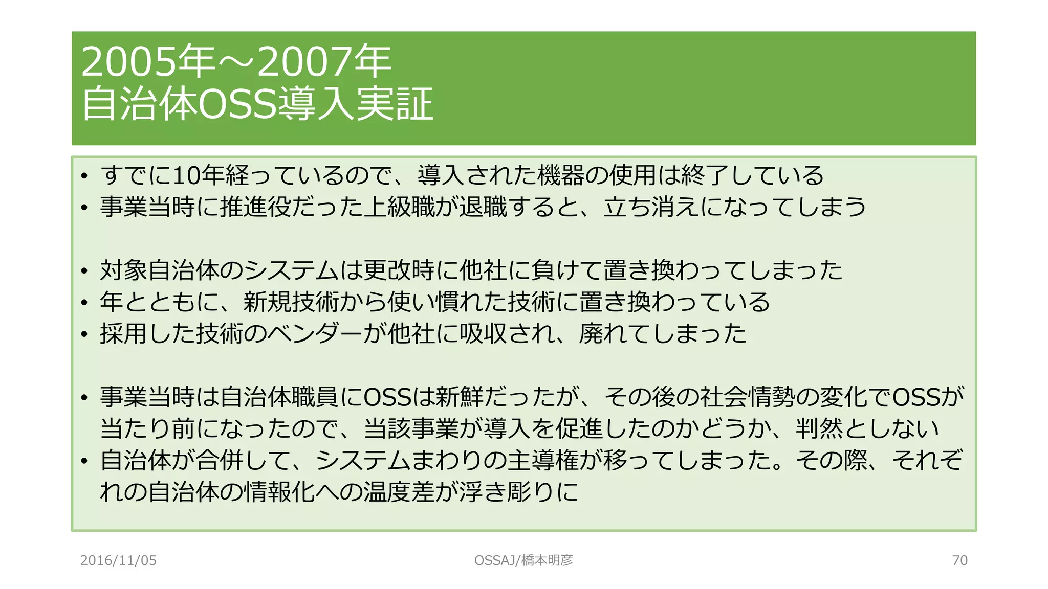 2005年～2007年
自治体OSS導入実証
• すでに10年経っているので、導入された機器の使用は終了している
• 事業当時に推進役だった上級職が退職すると、立ち消えになってしまう
• 対象自治体のシステムは更改時に他社に負けて置き換わってしまった
• 年とともに、新規技術から使い慣れた技術に置き換わっている
• 採用した技術のベンダーが他社に吸収され、廃れてしまった
• 事業当時は自治体職員にOSSは新鮮だったが、その後の社会情勢の変化でOSSが
当たり前になったので、当該事業が導入を促進したのかどうか、判然としない
• 自治体が合併して、システムまわりの主導権が移ってしまった。その際、それぞ
れの自治体の情報化への温度差が浮き彫りに
2016/11/05 OSSAJ/橋本明彦 70
 