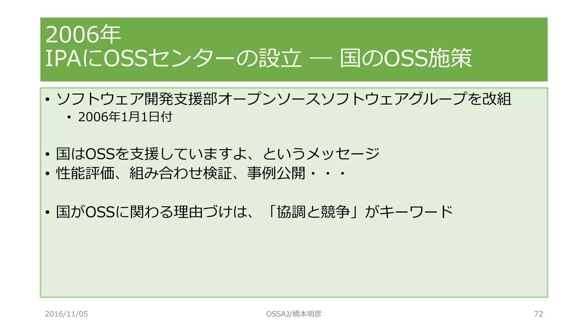 2006年
IPAにOSSセンターの設立 ― 国のOSS施策
• ソフトウェア開発支援部オープンソースソフトウェアグループを改組
• 2006年1月1日付
• 国はOSSを支援していますよ、というメッセージ
• 性能評価、組み合わせ検証、事例公開・・・
• 国がOSSに関わる理由づけは、「協調と競争」がキーワード
2016/11/05 OSSAJ/橋本明彦 72
 
