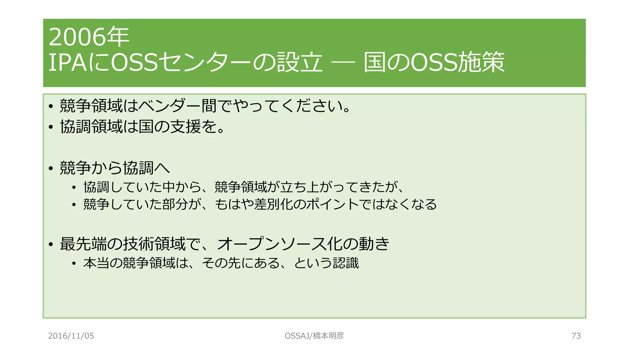 • 競争領域はベンダー間でやってください。
• 協調領域は国の支援を。
• 競争から協調へ
• 協調していた中から、競争領域が立ち上がってきたが、
• 競争していた部分が、もはや差別化のポイントではなくなる
• 最先端の技術領域で、オープンソース化の動き
• 本当の競争領域は、その先にある、という認識
2006年
IPAにOSSセンターの設立 ― 国のOSS施策
2016/11/05 OSSAJ/橋本明彦 73
 