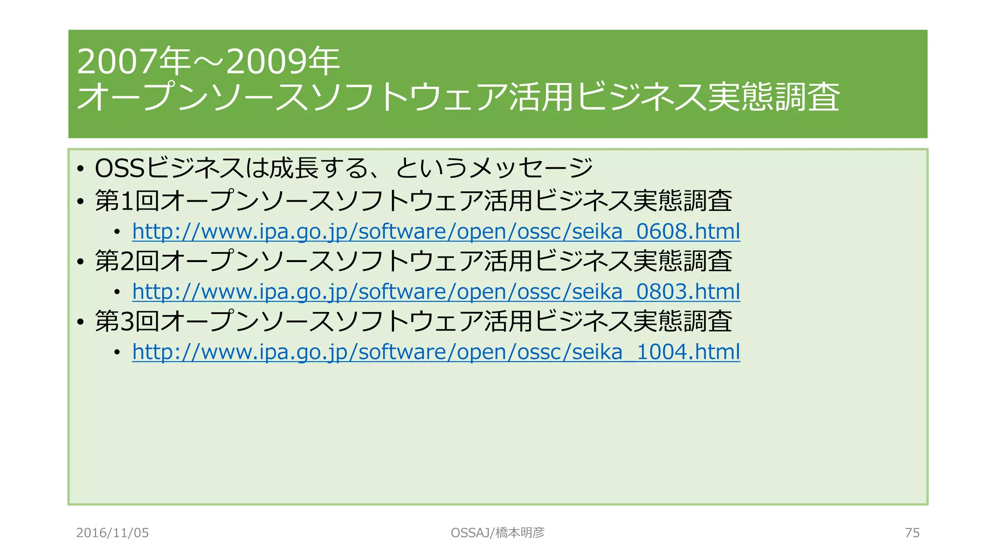 2007年～2009年
オープンソースソフトウェア活用ビジネス実態調査
• OSSビジネスは成長する、というメッセージ
• 第1回オープンソースソフトウェア活用ビジネス実態調査
• http://www.ipa.go.jp/software/open/ossc/seika_0608.html
• 第2回オープンソースソフトウェア活用ビジネス実態調査
• http://www.ipa.go.jp/software/open/ossc/seika_0803.html
• 第3回オープンソースソフトウェア活用ビジネス実態調査
• http://www.ipa.go.jp/software/open/ossc/seika_1004.html
2016/11/05 OSSAJ/橋本明彦 75
 