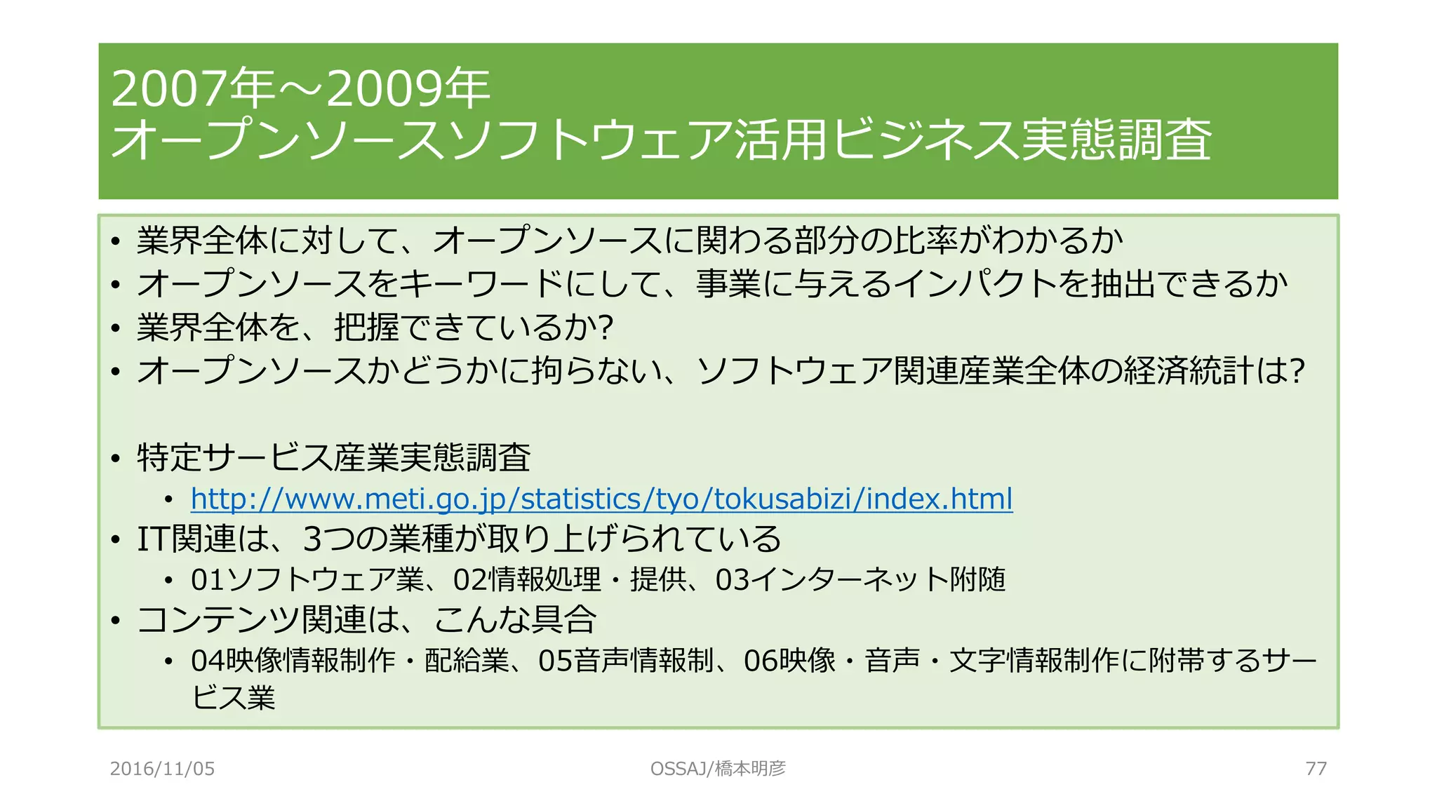 2007年～2009年
オープンソースソフトウェア活用ビジネス実態調査
• 業界全体に対して、オープンソースに関わる部分の比率がわかるか
• オープンソースをキーワードにして、事業に与えるインパクトを抽出できるか
• 業界全体を、把握できているか?
• オープンソースかどうかに拘らない、ソフトウェア関連産業全体の経済統計は?
• 特定サービス産業実態調査
• http://www.meti.go.jp/statistics/tyo/tokusabizi/index.html
• IT関連は、3つの業種が取り上げられている
• 01ソフトウェア業、02情報処理・提供、03インターネット附随
• コンテンツ関連は、こんな具合
• 04映像情報制作・配給業、05音声情報制、06映像・音声・文字情報制作に附帯するサー
ビス業
2016/11/05 OSSAJ/橋本明彦 77
 