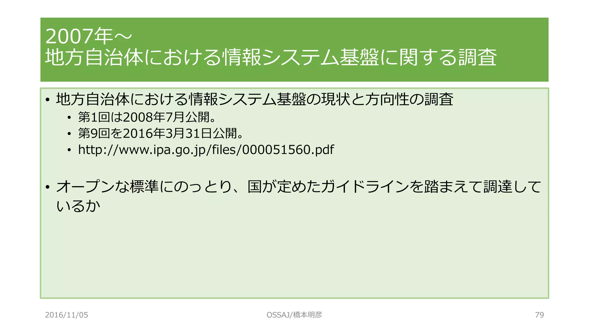 • 地方自治体における情報システム基盤の現状と方向性の調査
• 第1回は2008年7月公開。
• 第9回を2016年3月31日公開。
• http://www.ipa.go.jp/files/000051560.pdf
• オープンな標準にのっとり、国が定めたガイドラインを踏まえて調達して
いるか
2007年～
地方自治体における情報システム基盤に関する調査
2016/11/05 OSSAJ/橋本明彦 79
 