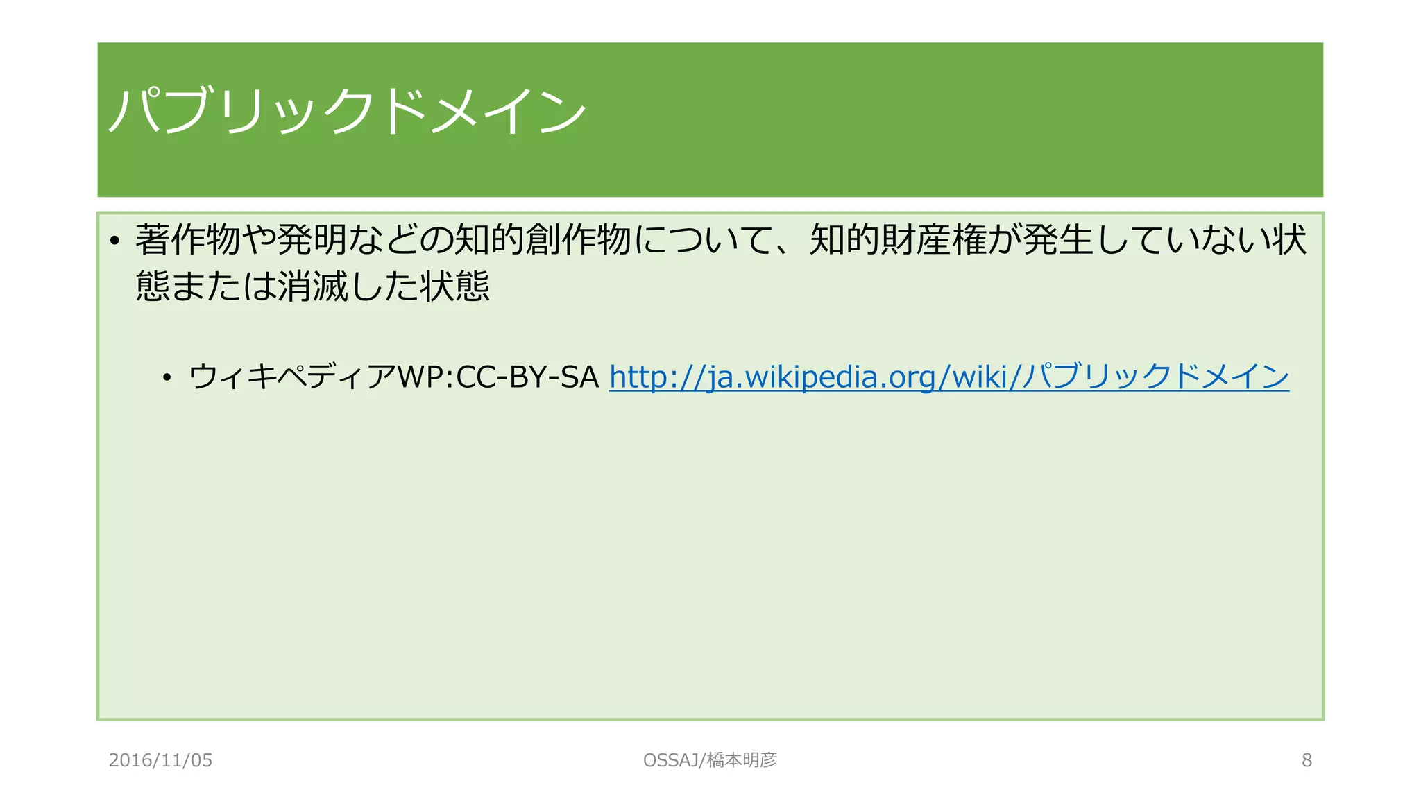 パブリックドメイン
• 著作物や発明などの知的創作物について、知的財産権が発生していない状
態または消滅した状態
• ウィキペディアWP:CC-BY-SA http://ja.wikipedia.org/wiki/パブリックドメイン
2016/11/05 OSSAJ/橋本明彦 8
 