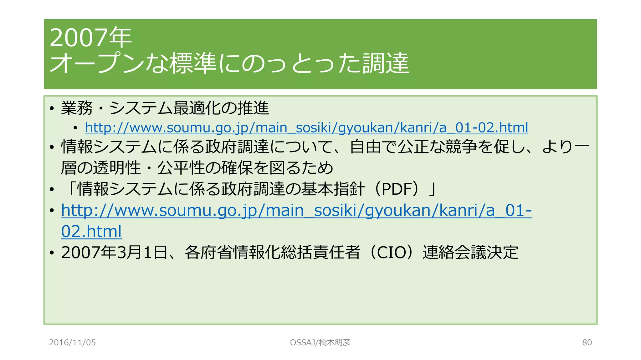 • 業務・システム最適化の推進
• http://www.soumu.go.jp/main_sosiki/gyoukan/kanri/a_01-02.html
• 情報システムに係る政府調達について、自由で公正な競争を促し、より一
層の透明性・公平性の確保を図るため
• 「情報システムに係る政府調達の基本指針（PDF）」
• http://www.soumu.go.jp/main_sosiki/gyoukan/kanri/a_01-
02.html
• 2007年3月1日、各府省情報化総括責任者（CIO）連絡会議決定
2007年
オープンな標準にのっとった調達
2016/11/05 OSSAJ/橋本明彦 80
 